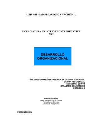 UNIVERSIDAD PEDAGÓGICA NACIONAL.




   LICENCIATURA EN INTERVENCIÓN EDUCATIVA
                     2002




                 DESARROLLO
                ORGANIZACIONAL




          ÁREA DE FORMACIÓN ESPECÍFICA EN GESTIÓN EDUCATIVA.
                                         CAMPO: REFERENCIAL
                                           SEMESTRE: QUINTO
                                     CARÁCTER: OBLIGATORIO
                                                 CRÉDITOS: 8




                        ELABORADO POR:
                   Maria Mercedes Torres Estrella
                      Patricia Serna González
                     J. Carlos T. Pérez Vélez.




PRESENTACIÓN
 