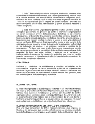 El curso Desarrollo Organizacional se imparte en el quinto semestre de la
Licenciatura en Intervención Educativa, con 4 horas por semana y tiene un valor
de 8 créditos. Mantiene una relación vertical con el curso de Diagnóstico socio-
educativo del tercer semestre y con el curso de la línea de gestión educativa de
Teoría de la Organización que se imparte en cuarto semestre; presenta una
relación horizontal con el curso Administración y gestión Educativa, Asesoría y
Trabajo con grupos.

       El curso de Desarrollo Organizacional permite construir un marco teórico y
conceptual que enmarca los procesos de cambio e intervención organizacional
que se van concretando a través de las asignaturas de la línea en los semestres
subsecuentes. El Desarrollo Organizacional es entendido como una disciplina de
las ciencias de la conducta aplicadas, orientadas a mejorar las organizaciones y a
las personas que trabajan en ellas, mediante el uso de la teoría y la práctica del
cambio planificado. El Desarrollo Organizacional se enfoca al lado humano de la
organización, busca encontrar formas de incrementar la satisfacción y efectividad
de los individuos, los equipos y los procesos humanos y sociales de la
organización. Por tanto este curso se aborda como una propuesta que permita
una mayor comprensión de la complejidad de las instituciones educativas y de la
necesidad de tener una visión holística y sistémica en la planeación e
implementación de proyectos de intervención, entendida esta como un cambio
previsto, consensuado y deseado por el colectivo, orientado al mejoramiento de
los procesos y resultados educativos.

COMPETENCIA

Identificar y     determinar los componentes y variables involucradas en la
formulación de proyectos de cambio institucional a partir de las propuestas del
Desarrollo Organizacional desde un enfoque sistémico y tomando como base una
filosofía social en donde las personas sean el centro medular para generarlo, todo
ello orientado por un marco axiológico y humanista.




BLOQUES TEMÁTICOS:

El curso está organizado en cuatro bloques, partiendo de los referentes históricos
del origen y propuestas del Desarrollo Organizacional, sus bases axiológicas y
teóricas, hasta cuestiones metodológicas y técnicas para la gestión del cambio
organizacional que son recuperadas en el segundo bloque. En una tercera parte
se exploran los diferentes modelos para la implementación del proceso de DO y
finalmente el cuarto bloque induce a la recuperación de las propuestas “deoistas”
para analizar sus posibilidades en los ambientes institucionales educativos. De Desarrollar
metodologías organizacionales con un enfoque




BLOQUE I: INTRODUCCIÓN AL DESARROLLO ORGANIZACIONAL.
Para una mayor comprensión del DO es necesario referirse a sus orígenes, su
filosofía y los constructos que permiten definirlo como una disciplina orientada
hacia la flexibilización, humanización y optimización de las instituciones. ¿Qué es
 