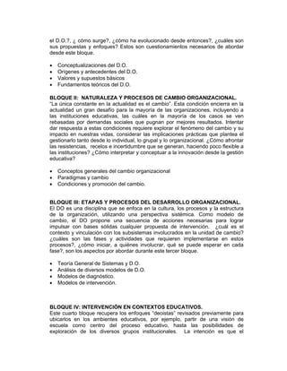 el D.O.?, ¿ cómo surge?, ¿cómo ha evolucionado desde entonces?, ¿cuáles son
sus propuestas y enfoques? Estos son cuestionamientos necesarios de abordar
desde este bloque.

•   Conceptualizaciones del D.O.
•   Orígenes y antecedentes del D.O.
•   Valores y supuestos básicos
•   Fundamentos teóricos del D.O.

BLOQUE II: NATURALEZA Y PROCESOS DE CAMBIO ORGANIZACIONAL.
“La única constante en la actualidad es el cambio”. Esta condición encierra en la
actualidad un gran desafío para la mayoría de las organizaciones, incluyendo a
las instituciones educativas, las cuáles en la mayoría de los casos se ven
rebasadas por demandas sociales que pugnan por mejores resultados. Intentar
dar respuesta a estas condiciones requiere explorar el fenómeno del cambio y su
impacto en nuestras vidas, considerar las implicaciones prácticas que plantea el
gestionarlo tanto desde lo individual, lo grupal y lo organizacional. ¿Cómo afrontar
las resistencias, recelos e incertidumbre que se generan, haciendo poco flexible a
las instituciones? ¿Cómo interpretar y conceptuar a la innovación desde la gestión
educativa?

•   Conceptos generales del cambio organizacional
•   Paradigmas y cambio
•   Condiciones y promoción del cambio.


BLOQUE III: ETAPAS Y PROCESOS DEL DESARROLLO ORGANIZACIONAL.
El DO es una disciplina que se enfoca en la cultura, los procesos y la estructura
de la organización, utilizando una perspectiva sistémica. Como modelo de
cambio, el DO propone una secuencia de acciones necesarias para lograr
impulsar con bases sólidas cualquier propuesta de intervención. ¿cuál es el
contexto y vinculación con los subsistemas involucrados en la unidad de cambio?
¿cuáles son las fases y actividades que requieren implementarse en estos
procesos?, ¿cómo iniciar, a quiénes involucrar, qué se puede esperar en cada
fase?, son los aspectos por abordar durante este tercer bloque.

•   Teoría General de Sistemas y D.O.
•   Análisis de diversos modelos de D.O.
•   Modelos de diagnóstico.
•   Modelos de intervención.



BLOQUE IV: INTERVENCIÓN EN CONTEXTOS EDUCATIVOS.
Este cuarto bloque recupera los enfoques “deoistas” revisados previamente para
ubicarlos en los ambientes educativos, por ejemplo, partir de una visión de
escuela como centro del proceso educativo, hasta las posibilidades de
exploración de los diversos grupos institucionales. La intención es que el
 