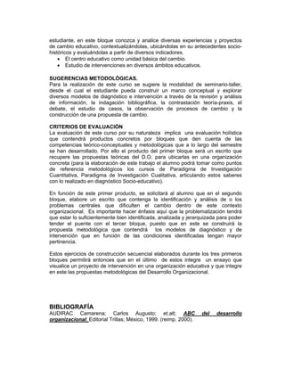 estudiante, en este bloque conozca y analice diversas experiencias y proyectos
de cambio educativo, contextualizándolas, ubicándolas en su antecedentes socio-
históricos y evaluándolas a partir de diversos indicadores.
    • El centro educativo como unidad básica del cambio.
    • Estudio de intervenciones en diversos ámbitos educativos.

SUGERENCIAS METODOLÓGICAS.
Para la realización de este curso se sugiere la modalidad de seminario-taller,
desde el cual el estudiante pueda construir un marco conceptual y explorar
diversos modelos de diagnóstico e intervención a través de la revisión y análisis
de información, la indagación bibliográfica, la contrastación teoría-praxis, el
debate, el estudio de casos, la observación de procesos de cambio y la
construcción de una propuesta de cambio.

CRITERIOS DE EVALUACIÓN
La evaluación de este curso por su naturaleza implica una evaluación holística
que contendrá productos concretos por bloques que den cuenta de las
competencias teórico-conceptuales y metodológicas que a lo largo del semestre
se han desarrollado. Por ello el producto del primer bloque será un escrito que
recupere las propuestas teóricas del D.O. para ubicarlas en una organización
concreta (para la elaboración de este trabajo el alumno podrá tomar como puntos
de referencia metodológicos los cursos de Paradigma de Investigación
Cuantitativa, Paradigma de Investigación Cualitativa, articulando estos saberes
con lo realizado en diagnóstico Socio-educativo).

En función de este primer producto, se solicitará al alumno que en el segundo
bloque, elabore un escrito que contenga la identificación y análisis de o los
problemas centrales que dificulten el cambio dentro de este contexto
organizacional. Es importante hacer énfasis aquí que la problematización tendrá
que estar lo suficientemente bien identificada, analizada y jerarquizada para poder
tender el puente con el tercer bloque, puesto que en este se construirá la
propuesta metodológica que contendrá los modelos de diagnóstico y de
intervención que en función de las condiciones identificadas tengan mayor
pertinencia.

Estos ejercicios de construcción secuencial elaborados durante los tres primeros
bloques permitirá entonces que en el último de estos integre un ensayo que
visualice un proyecto de intervención en una organización educativa y que integre
en este las propuestas metodológicas del Desarrollo Organizacional.




BIBLIOGRAFÍA
AUDIRAC Camarena; Carlos Augusto; et.alt; ABC                     del   desarrollo
organizacional; Editorial Trillas; México, 1999. (reimp. 2000).
 