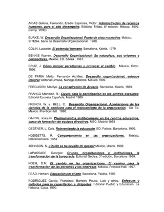 ARIAS Galicia, Fernando; Eredia Espinosa, Victor; Administración de recursos
humanos, para el alto desempeño; Editorial Trillas; 5ª edición; México, 1999.
(reimp. 2000).

BURKE, W. Desarrollo Organizacional. Punto de vista normativo. México.
SITESA. Serie de Desarrollo Organizacional. 1988.

COLIN, Luccette. El potencial humano. Barcelona, Kairós. 1979

BENNIS Warren. Desarrollo Organizacional: Su naturaleza, sus orígenes y
perspectivas. México, ED. Sitesa , 1987.

CRUZ, J. Cómo romper paradigmas y provocar el cambio. México. Orión.
1996.

DE FARIA Mello, Fernando Achilles; Desarrollo organizacional, enfoque
integral; editorial Limusa, Noriega Editores; México 1999.

FERGUSON, Marilyn. La conspiración de Acuario. Barcelona, Kairós, 1989.

FRANCO Martínez, R.; Claves para la participación en los centros escolares;
Editorial Escuela Española; Madrid 1989.

FRENCH, W. y BELL, C. Desarrollo Organizacional. Aportaciones de las
ciencias de la conducta para el mejoramiento de la organización. 5ta Ed.
México. Prentice Hall. 1996.

GAIRIN, Joaquín; Planteamientos institucionales en los centros educativos,
curso de formación de equipos directivos; MEC; Madrid 1993

GESTNER, L. Cols. Reinventando la educación. ED. Paidos, Barcelona, 1999.

HODGETTS, R. Comportamiento             en   las   organizaciones.    México,
Interamericana. 1984

JOHNSON, S. ¿Quién se ha llevado mi queso? México, Urano. 1999.

LAPASSADE, Georges; Grupos, organizaciones e instituciones, la
transformación de la burocracia; Editorial Gedisa; 3ª edición; Barcelona 1999.

NOER, D.M. El cambio en las organizaciones. El camino para la
transformación de las personas y las empresas. México. Prentice Hall. 1997.

READ, Herbert. Educación por el arte. Barcelona. Paidós. 1986

RODRÍGUEZ García, Francisco; Barreiro Pousa, Luis y otros.- Enfoques y
métodos para la capacitación a dirigentes. Editorial Pueblo y Educación. La
Habana. Cuba. 1990.
 