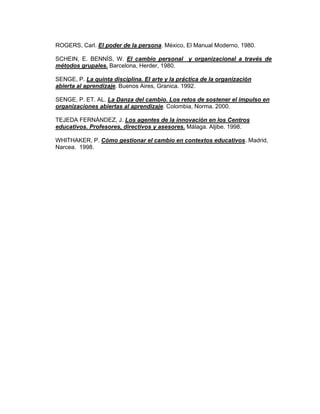 ROGERS, Carl. El poder de la persona. México, El Manual Moderno, 1980.

SCHEIN, E. BENNÍS, W. El cambio personal y organizacional a través de
métodos grupales. Barcelona, Herder, 1980.

SENGE, P. La quinta disciplina. El arte y la práctica de la organización
abierta al aprendizaje. Buenos Aires, Granica. 1992.

SENGE, P. ET. AL. La Danza del cambio. Los retos de sostener el impulso en
organizaciones abiertas al aprendizaje. Colombia, Norma. 2000.

TEJEDA FERNÁNDEZ, J. Los agentes de la innovación en los Centros
educativos. Profesores, directivos y asesores. Málaga. Aljibe. 1998.

WHITHAKER, P. Cómo gestionar el cambio en contextos educativos. Madrid,
Narcea. 1998.
 