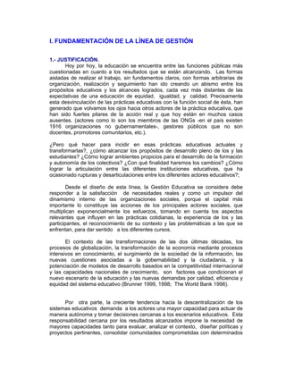 I. FUNDAMENTACIÓN DE LA LÍNEA DE GESTIÓN

1.- JUSTIFICACIÓN.
       Hoy por hoy, la educación se encuentra entre las funciones públicas más
cuestionadas en cuanto a los resultados que se están alcanzando. Las formas
aisladas de realizar el trabajo, sin fundamentos claros, con formas arbitrarias de
organización, realización y seguimiento han ido creando un abismo entre los
propósitos educativos y los alcances logrados, cada vez más distantes de las
expectativas de una educación de equidad, igualdad, y calidad. Precisamente
esta desvinculación de las prácticas educativas con la función social de ésta, han
generado que volvamos los ojos hacia otros actores de la práctica educativa, que
han sido fuertes pilares de la acción real y que hoy están en muchos casos
ausentes. (actores como lo son los miembros de las ONGs -en el país existen
1916 organizaciones no gubernamentales-, gestores públicos que no son
docentes, promotores comunitarios, etc.).

¿Pero qué hacer para incidir en esas prácticas educativas actuales y
transformarlas?, ¿cómo alcanzar los propósitos de desarrollo pleno de los y las
estudiantes? ¿Cómo lograr ambientes propicios para el desarrollo de la formación
y autonomía de los colectivos? ¿Con qué finalidad haremos los cambios? ¿Cómo
lograr la articulación entre las diferentes instituciones educativas, que ha
ocasionado rupturas y desarticulaciones entre los diferentes actores educativos?;

        Desde el diseño de esta línea, la Gestión Educativa se considera debe
responder a la satisfacción de necesidades reales y como un impulsor del
dinamismo interno de las organizaciones sociales, porque el capital más
importante lo constituye las acciones de los principales actores sociales, que
multiplican exponencialmente los esfuerzos, tomando en cuenta los aspectos
relevantes que influyen en las prácticas cotidianas, la experiencia de los y las
participantes, el reconocimiento de su contexto y las problemáticas a las que se
enfrentan, para dar sentido a los diferentes cursos.

       El contexto de las transformaciones de las dos últimas décadas, los
procesos de globalización, la transformación de la economía mediante procesos
intensivos en conocimiento, el surgimiento de la sociedad de la información, las
nuevas cuestiones asociadas a la gobernabilidad y la ciudadanía, y la
potenciación de modelos de desarrollo basados en la competitividad internacional
y las capacidades nacionales de crecimiento, son factores que condicionan el
nuevo escenario de la educación y las nuevas demandas por calidad, eficiencia y
equidad del sistema educativo (Brunner 1999, 1998; The World Bank 1998).


      Por otra parte, la creciente tendencia hacia la descentralización de los
sistemas educativos demanda a los actores una mayor capacidad para actuar de
manera autónoma y tomar decisiones cercanas a los escenarios educativos. Esta
responsabilidad cercana por los resultados alcanzados impone la necesidad de
mayores capacidades tanto para evaluar, analizar el contexto, diseñar políticas y
proyectos pertinentes, consolidar comunidades comprometidas con determinados
 