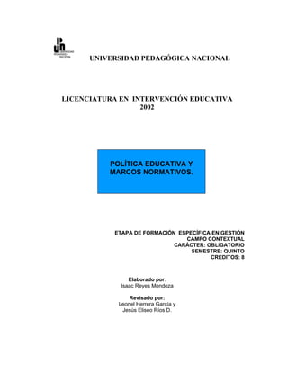 UNIVERSIDAD PEDAGÓGICA NACIONAL




LICENCIATURA EN INTERVENCIÓN EDUCATIVA
                  2002




          POLÍTICA EDUCATIVA Y
          MARCOS NORMATIVOS.




           ETAPA DE FORMACIÓN ESPECÍFICA EN GESTIÓN
                                CAMPO CONTEXTUAL
                             CARÁCTER: OBLIGATORIO
                                  SEMESTRE: QUINTO
                                        CREDITOS: 8



                Elaborado por:
             Isaac Reyes Mendoza

                Revisado por:
            Leonel Herrera García y
             Jesús Eliseo Ríos D.
 