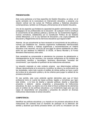 PRESENTACIÓN:

Este curso pertenece a la línea específica de Gestión Educativa, se ubica en el
quinto semestre de la Licenciatura en Intervención educativa, y presenta una
relación vertical con los cursos de: Políticas públicas y Sistemas educativos
contemporáneos, también con Enfoques y Dimensiones de la Gestión Educativa.

Uno de los aspectos que fortalece la capacidad de gestión administrativa y técnico
pedagógica de los profesionales de la educación de cualquier nivel lo constituye
el conocimiento de las políticas públicas y dominio de los fundamentos legales y
marcos normativos, establecidos por la Constitución Política de los Estados
Unidos Mexicanos y en la Ley General de Educación y las Leyes Estatales de
Educación y Reglamentos de los Servicios educativos que regula la SEP.

Además de que actualmente se hace necesario el conocimiento de las políticas y
normas que establecen los diversos organismos multilaterales internacionales
que delinean criterios y realizan sugerencias y recomendaciones en materia
educativa a las naciones, con el fin de que sigan el camino establecido por ellos:
entre los que destacan la UNESCO, la OCDE, el Banco Mundial y el Fondo
Monetario Internacional, entre otros.

Esta necesidad es comprensible si atendemos los procesos de globalización e
interdependencia de las naciones y los avances vertiginosos en los ámbitos del
conocimiento científico y tecnológico, fenómeno denominado “sociedad del
conocimiento”, que impactan el quehacer de las instituciones educativas.

La situación originada en este contexto propicia que determinadas políticas
influyan decisivamente en la economía, la política, la cultura y la conformación de
las sociedades, sobre todo cuando el análisis de dichas política se hace a partir
de la ética de la educación pública y de los criterios para juzgar la calidad de los
procesos educativos.

En ese sentido, este curso pretende aportar elementos para que el futuro
profesional tome en cuenta las bases jurídicas, legales y normativas que rigen
este ámbito, a la hora de diseñar y ejecutar políticas, diseñar y desarrollar
proyectos o elaborar       planes, programas y presupuestos de instituciones
educativas. Es decir, su objetivo es el de dotar al futuro profesional de elementos
para el análisis de las políticas educativas y su fundamento legal para que sea
capaz de desarrollarse con propuestas y proyectos de solución en diversas
instituciones relacionadas al campo educativo.


COMPETENCIA:

Identificar las políticas educativas y su impacto en los procesos educativos de las
instituciones del contexto local al momento de participar en la definición del
sentido y alcances que dichos procesos tienen, así como su vinculación con las
 