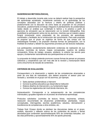SUGERENCIAS METODOLÓGICAS:

El trabajo a desarrollar durante este curso se deberá realizar bajo la perspectiva
del aprendizaje socializado, inicialmente centrado en el aprendizaje de los
conceptos asociados con la hechura y diseño de políticas públicas y
posteriormente con la discusión de cómo éstas se proyectan en los procesos
educativos, posteriormente el trabajo integrará el planteamiento de problemáticas
reales desde un análisis que contemple lo teórico y lo práctico a partir de
ejercicios de simulación que se relacionarán con la revisión bibliográfica. Esto
posibilitará la participación activa de los alumnos, mientras que el maestro asesor
fungirá únicamente como propiciador de los procesos del aprendizaje,
coordinador y facilitador de la construcción del conocimiento. Para este propósito
se propone que el grupo se organice de forma tal que rompa con las
metodologías frontales y se propicien diversas formas de participación, con la
finalidad de analizar y debatir los argumentos provistos por las lecturas realizadas.

Los participantes constantemente elaborarán evidencias de realización de sus
lecturas, (controles de lectura, mapas conceptuales, cuadros de análisis
comparativo, fichas de trabajo, ensayos, etcétera), lo anterior les servirá para
apoyar y fundamentar racionalmente sus participaciones en el curso.

La propuesta de trabajo pretende promover nuevas formas de pensar en procesos
colectivos y cooperativos que van mas allá de la revisión y transcripción literal
como única forma de rescate de contenidos.


CRITERIOS DE EVALUACIÓN:

Corresponderá a la observación y registro de las competencias alcanzadas a
partir de una lista de indicadores, que deberá proponer el asesor para ser
revisado y acordado en el grupo con los alumnos, por ejemplo:

      Sabe plantear problemáticas a intervenir
      Conoce la política educativa que desarrolla la institución
      Elabora diseños de intervención y su fundamento legal
      Conoce los reglamentos del nivel donde interviene, etc.

Autoevaluación: Corresponde a la autopercepción de las competencias
individuales y grupales logrados en el proceso de enseñanza-aprendizaje.

Productos solicitados: (controles de lectura; fichas, resúmenes, síntesis,
resolución documentada de situaciones problemáticas planteadas, mapas
conceptuales, interrogantes, escritos académicos, estudios, demostración y
transferencia de competencias a otros ámbitos, etc.

Trabajo final: Ensayo donde se planteen las discusiones dadas en el grupo,
análisis, discusión y reflexión acerca de los contenidos de estudio y temas
abordados.[que contendrán aproximadamente 50% de contenidos textuales, con
las citas pertinentes y aproximadamente 50% de aporte personal].
 