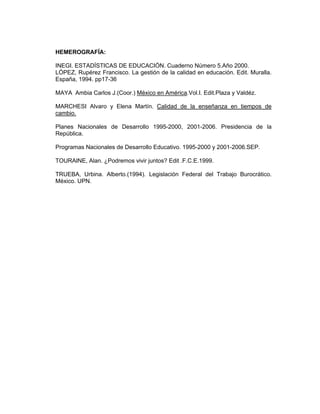 HEMEROGRAFÍA:

INEGI. ESTADÍSTICAS DE EDUCACIÓN. Cuaderno Número 5.Año 2000.
LÓPEZ, Rupérez Francisco. La gestión de la calidad en educación. Edit. Muralla.
España, 1994. pp17-36

MAYA Ambia Carlos J.(Coor.) México en América.Vol.I. Edit.Plaza y Valdéz.

MARCHESI Alvaro y Elena Martín. Calidad de la enseñanza en tiempos de
cambio.

Planes Nacionales de Desarrollo 1995-2000, 2001-2006. Presidencia de la
República.

Programas Nacionales de Desarrollo Educativo. 1995-2000 y 2001-2006.SEP.

TOURAINE, Alan. ¿Podremos vivir juntos? Edit .F.C.E.1999.

TRUEBA, Urbina. Alberto.(1994). Legislación Federal del Trabajo Burocrático.
México. UPN.
 