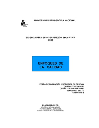 UNIVERSIDAD PEDAGÓGICA NACIONAL




LICENCIATURA EN INTERVENCIÓN EDUCATIVA
                  2002




         ENFOQUES DE
          LA CALIDAD



          ETAPA DE FORMACIÓN ESPECÍFICA EN GESTIÓN
                               CAMPO CONTEXTUAL
                            CARÁCTER: OBLIGATORIO
                                 SEMESTRE: SEXTO
                                       CRÉDITOS: 8




             ELABORADO POR:
            AZURENA MOLINA MOLAS
           PATRICIA SERNA GONZÁLEZ,
        JOSÉ CARLOS TOMÁS PÉREZ VÉLEZ
 