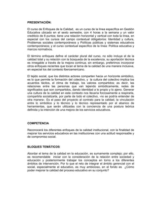 PRESENTACIÓN:

El curso de Enfoques de la Calidad, es un curso de la línea específica en Gestión
Educativa ubicado en el sexto semestre, con 4 horas a la semana y un valor
crediticio de 8 puntos; tiene una relación horizontal y vertical con toda la línea, en
especial con los cursos del campo contextual obligatorios: Identidad y cultura,
Problemas sociales contemporáneos y Políticas públicas y sistemas educativos
contemporáneos; y el curso contextual específico de la línea: Política educativa y
marcos normativos.

El término enfoques define el carácter plural del curso, no sólo incluye el de la
calidad total y su relación con la búsqueda de la excelencia, su aportación técnica
es innegable a través de la mejora continua; sin embargo, preferimos incorporar
otros enfoques recientes que tocan el tema de la calidad de una manera inclusiva,
en especial los del contexto Iberoamericano.

El tejido social, que los distintos actores comparten hacia un horizonte simbólico,
es lo que permite la formación del colectivo, y la cultura del colectivo implica los
acuerdos tácitos, el clima de trabajo, los valores compartidos; es decir, las
relaciones entre las personas que van tejiendo simbólicamente, redes de
significados que son compartidos, dando identidad a lo propio y lo ajeno. Generar
una cultura de la calidad en este contexto nos llevaría forzosamente a respirarla,
compartirla socializarla, por parte de todo el colectivo, -no se podría entender de
otra manera-. Es el paso del proyecto al contrato para la calidad, la vinculación
entre lo simbólico y lo técnico y lo técnico representado por el abanico de
herramientas, que serán utilizadas con la conciencia de una postura teórica
definida y la intención de una mejora de los servicios educativos.



COMPETENCIA

Reconocerá los diferentes enfoques de la calidad institucional, con la finalidad de
mejorar los servicios educativos en las instituciones con una actitud responsable y
de compromiso social.


BLOQUES TEMÁTICOS:

Abordar el tema de la calidad en la educación, es sumamente complejo; por ello,
es recomendable iniciar con la consideración de la relación entre sociedad y
educación y posteriormente trabajar los conceptos en torno a los diferentes
ámbitos de intervención. Por lo que el reto de integrar el ámbito gerencial con el
social, especialmente el educativo, es muy ambicioso, en el fondo es ¿Cómo
poder mejorar la calidad del proceso educativo en su conjunto?
 