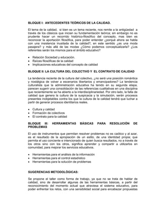 BLOQUE I: ANTECEDENTES TEÓRICOS DE LA CALIDAD.

El tema de la calidad, si bien es un tema reciente, nos remite a la antigüedad a
través de los clásicos que inician su fundamentación teórica; sin embargo no es
prudente hacer un recorrido histórico-filosófico del concepto, mas bien es
reconocer la aportación filosófica, para poder entender ¿porqué ahora se habla
con una insistencia inusitada de la calidad?, en este sentido ¿es una moda
pasajera? y más allá de las modas ¿Cómo podemos conceptualizarla? ¿Los
referentes serán los mismos para el ámbito educativo?

•   Relación Sociedad y educación.
•   Raíces filosóficas de la calidad
•   Implicaciones educativas del concepto de calidad

BLOQUE II: LA CULTURA DEL COLECTIVO Y EL CONTRATO DE CALIDAD

La tendencia reciente de la cultura del colectivo, ¿no será una posición romántica
y nostálgica de volver a escenarios libertarios y emancipadores? La tendencia
culturalista que la administración educativa ha tenido en su segunda etapa,
parecen sugerir una consolidación de las referencias cualitativas en una disciplina
que recientemente se ha abierto a la interdisciplinariedad. Por otro lado, la falta de
calidad que genera la cultura de la suspicacia y la simulación, serán procesos
presentes inobjetables contra los que la cultura de la calidad tendrá que luchar a
partir de generar procesos identitarios reales.

•   Cultura y calidad
•   Formación de colectivos
•   El contrato para la calidad

BLOQUE III:        HERRAMIENTAS         BÁSICAS       PARA      RESOLUCIÓN        DE
PROBLEMAS

El uso de instrumentos que permitan resolver problemas no es caótico y al azar,
es el resultado de la apropiación de un estilo, de una identidad propia; que
permita el uso conciente e intencionado de quien busca resultados, no a través de
los otros sino con los otros, significa aprender y compartir a utilizarlos en
comunidad, para mejorar los servicios educativos.

•   Herramientas para el análisis de la información
•   Herramientas para el control estadístico
•   Herramientas para la solución de problemas


SUGERENCIAS METODOLÓGICAS:

Se propone el taller como forma de trabajo, ya que no se trata de hablar de
calidad, sino de desarrollar algunas de las herramientas básicas, a partir del
reconocimiento del momento actual que atraviesa el sistema educativo, para
poder enfrentar los retos, con una sensibilidad social para encabezar propuestas
 
