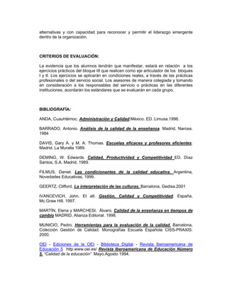 alternativas y con capacidad para reconocer y permitir el liderazgo emergente
dentro de la organización.



CRITERIOS DE EVALUACIÓN:

La evidencia que los alumnos tendrán que manifestar, estará en relación a los
ejercicios prácticos del bloque III que realicen como eje articulador de los bloques
I y II. Los ejercicios se aplicarán en condiciones reales, a través de las prácticas
profesionales o del servicio social. Los asesores de manera colegiada y tomando
en consideración a los responsables del servicio o prácticas en las diferentes
instituciones, acordarán los estándares que se evaluarán en cada grupo.



BIBLIOGRAFÍA:

ANDA, Cuauhtémoc. Administración y Calidad.México. ED. Limusa.1996.

BARRADO, Antonio. Análisis de la calidad de la enseñanza. Madrid, Narcea.
1984

DAVIS, Gary A. y M. A. Thomas. Escuelas eficaces y profesores eficientes.
Madrid. La Muralla 1989.

DEMING, W. Edwards. Calidad, Productividad y Competitividad ED. Díaz
Santos, S.A. Madrid, 1989.

FILMUS, Daniel. Las condicionantes de la calidad educativa. Argentina,
Novedades Educativas, 1999.

GEERTZ, Clifford. La interpretación de las culturas. Barcelona, Gedisa.2001

IVANCEVICH, John. Et atl. Gestión, Calidad y Competitividad. España,
Mc.Graw Hill. 1997.

MARTÍN, Elena y MARCHESI, Álvaro. Calidad de la enseñanza en tiempos de
cambio MADRID, Alianza Editorial. 1998.

MUNICIO, Pedro. Herramientas para la evaluación de la calidad. Barcelona,
Colección Gestión de Calidad. Monografías Escuela Española CISS-PRAXIS.
2000.

OEI - Ediciones de la OEI - Biblioteca Digital - Revista Iberoamericana de
Educación 5 http.www.oei.es/ Revista Iberoamericana de Educación Número
5. “Calidad de la educación” Mayo.Agosto 1994.
 