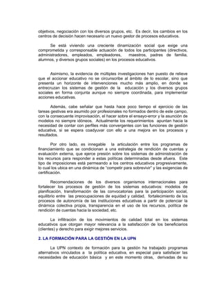 objetivos, negociación con los diversos grupos, etc. Es decir, los cambios en los
centros de decisión hacen necesario un nuevo gestor de procesos educativos.

      Se está viviendo una creciente dinamización social que exige una
comprometida y corresponsable actuación de todos los participantes (directivos,
administradores, empleados, empleadores,         maestros, padres de familia,
alumnos, y diversos grupos sociales) en los procesos educativos.


       Asimismo, la evidencia de múltiples investigaciones han puesto de relieve
que el accionar educativo no se circunscribe al ámbito de lo escolar, sino que
presenta un horizonte de intervenciones mucho más amplio, en donde se
entrecruzan los sistemas de gestión de la educación y los diversos grupos
sociales en forma conjunta aunque no siempre coordinada, para implementar
acciones educativas.

       Además, cabe señalar que hasta hace poco tiempo el ejercicio de las
tareas gestivas era asumido por profesionales no formados dentro de este campo,
con la consecuente improvisación, el hacer sobre el ensayo-error y la asunción de
modelos no siempre idóneos. Actualmente los requerimientos apuntan hacia la
necesidad de contar con perfiles más convergentes con las funciones de gestión
educativa, si se espera coadyuvar con ello a una mejora en los procesos y
resultados.

        Por otro lado, es innegable la articulación entre los programas de
financiamiento que se condicionan a una estrategia de rendición de cuentas y
evaluación externa, que ejerce presión sobre los sistemas de administración de
los recursos para responder a estas políticas determinadas desde afuera. Este
tipo de imposiciones está permeando a los centros educativos progresivamente,
lo cual los ubica en una dinámica de “competir para sobrevivir” y las exigencias de
certificación.

        Recomendaciones de los diversos organismos internacionales para
fortalecer los procesos de gestión de los sistemas educativos: modelos de
planificación, transformación de las convocatorias para la participación social,
equilibrio entre las preocupaciones de equidad y calidad, fortalecimiento de los
procesos de autonomía de las instituciones educativas a partir de potenciar la
dinámica colectiva propia, transparencia en el uso de los recursos, política de
rendición de cuentas hacia la sociedad, etc.

        La infiltración de los movimientos de calidad total en los sistemas
educativos que otorgan mayor relevancia a la satisfacción de los beneficiarios
(clientes) y derecho para exigir mejores servicios.

2. LA FORMACIÓN PARA LA GESTIÓN EN LA UPN

       La UPN contexto de formación para la gestión ha trabajado programas
alternativos vinculados a la política educativa, en especial para satisfacer las
necesidades de educación básica y en este momento otras, derivadas de su
 