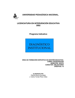 UNIVERSIDAD PEDAGÓGICA NACIONAL.



LICENCIATURA EN INTERVENCIÓN EDUCATIVA
                  2002



            Programa Indicativo




            DIAGNÓSTICO
           INSTITUCIONAL


    ÁREA DE FORMACIÓN ESPECÍFICA EN GESTIÓN EDUCATIVA.
                                  CAMPO: INTERVENCIÓN
                                      SEMESTRE: SEXTO
                               CARÁCTER: OBLIGATORIO
                                           CRÉDITOS: 10




                 ELABORADO POR:
               Patricia Serna González
            J. Carlos Tomás Pérez Vélez
 