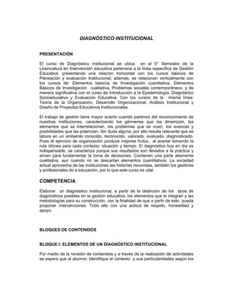 DIAGNÓSTICO INSTITUCIONAL


PRESENTACIÓN

El curso de Diagnóstico institucional se ubica en el 6° Semestre de la
Licenciatura en Intervención educativa pertenece a la línea específica de Gestión
Educativa: presentando una relación horizontal con los cursos básicos de
Planeación y evaluación Institucional; además, se relacionan verticalmente con
los cursos de: Elementos básicos de Investigación cuantitativa, Elementos
Básicos de Investigación cualitativa, Problemas sociales contemporáneos, y de
manera significativa con el curso de Introducción a la Epistemología, Diagnóstico
Socioeducativo y Evaluación Educativa. Con los cursos de la misma línea:
Teoría de la Organización, Desarrollo Organizacional, Análisis Institucional y
Diseño de Proyectos Educativos Institucionales.

El trabajo de gestión tiene mayor acierto cuando partimos del reconocimiento de
nuestras instituciones, caracterizando los gérmenes que las dinamizan, los
elementos que se interrelacionan, los problemas que se viven, los avances y
posibilidades que las potencian. Sin duda alguna, por ello resulta relevante que se
labore en un ambiente conocido, reconocido, valorado, evaluado, diagnosticado.
Pues el ejercicio de organización produce mejores frutos, al acertar tomando la
ruta idónea para cada contexto, situación y tiempo. El diagnóstico hoy en día es
indispensable, se caracteriza porque sus resultados son llevados a la práctica y
sirven para fundamentar la toma de decisiones. Contienen una parte altamente
cualitativa, aun cuando no se descartan elementos cuantitativos. La sociedad
actual aprovecha de las instituciones las historias recorridas, también los gestores
y profesionales de a educación, por lo que este curso es vital.

COMPETENCIA
Elaborar un diagnóstico institucional, a partir de la distinción de los tipos de
diagnósticos posibles en la gestión educativa, los elementos que lo integran y las
metodologías para su construcción, con la finalidad de que a partir de esto pueda
proponer intervenciones. Todo ello con una actitud de respeto, honestidad y
apoyo.



BLOQUES DE CONTENIDOS


BLOQUE I: ELEMENTOS DE UN DIAGNÓSTICO INSTITUCIONAL

Por medio de la revisión de contenidos y a través de la realización de actividades
se espera que el alumno: Identifique el contexto y sus particularidades según los
 