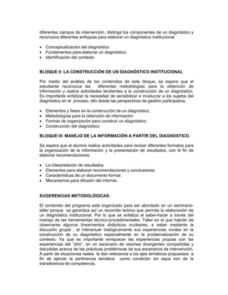 diferentes campos de intervención, distinga los componentes de un diagnóstico y
reconozca diferentes enfoques para elaborar un diagnóstico institucional.

•   Conceptualización del diagnóstico
•   Fundamentos para elaborar un diagnóstico.
•   Identificación del contexto


BLOQUE II: LA CONSTRUCCIÓN DE UN DIAGNÓSTICO INSTITUCIONAL

Por medio del análisis de los contenidos de este bloque, se espera que el
estudiante reconozca las        diferentes metodologías para la obtención de
información y realice actividades tendientes a la construcción de un diagnóstico.
Es importante enfatizar la necesidad de sensibilizar e involucrar a los sujetos del
diagnóstico en el proceso, ello desde las perspectivas de gestión participativa.

•   Elementos y fases en la construcción de un diagnóstico.
•   Metodologías para la obtención de información
•   Formas de organización para construir un diagnóstico.
•   Construcción del diagnóstico

BLOQUE III: MANEJO DE LA INFORMACIÓN A PARTIR DEL DIAGNOSTICO.

Se espera que el alumno realice actividades para revisar diferentes formatos para
la organización de la información y la presentación de resultados, con el fin de
elaborar recomendaciones.

•   La interpretación de resultados.
•   Elementos para elaborar recomendaciones y conclusiones
•   Características de un documento formal.
•   Mecanismos para difusión del informe.


SUGERENCIAS METODOLÓGICAS:

El contenido del programa está organizado para ser abordado en un seminario-
taller porque se garantiza así un recorrido teórico que permita la elaboración de
un diagnóstico institucional. Por lo que se enfatiza el saber-hacer a través del
manejo de las herramientas técnico-procedimentales. Taller en el que habrán de
observarse algunos lineamientos didácticos nucleares, a saber mediante la
discusión grupal , al interactuar dialógicamente sus experiencias vividas en la
construcción de su diagnóstico especialmente en la problematización de su
contexto. Ya que es importante enriquecer las experiencias propias con las
experiencias del “otro”, en un escenario de visiones divergentes compartidas y
discutidas acerca de las prácticas problémicas de sus escenarios de intervención.
A partir de situaciones reales le den relevancia a los ejes temáticos propuestos a
fin de ejercer la pertinencia temática como condición sin equa non de la
transferencia de competencia.
 