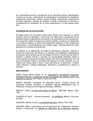 Se recomienda promover la apropiación de los elementos teórico metodológicos
incluidos en el curso, evidenciando en el diagnóstico herramientas de indagación,
organización, información, síntesis, relación, análisis, comprensión y redacción de
los datos obtenidos, además de aprender a decidir cuestionando lo pensado y
complejizando los resultados. Es un hacer diagnósticos y no solo teorizar sobre
ello.


SUGERENCIAS DE EVALUACIÓN:

El trabajo teórico de la primera unidad puede arrojar como producto un cuadro
sinóptico donde se apuntalen y reconozcan, las diferencias y semejanzas de los
diferentes tipos de diagnósticos de acuerdo a los elementos que los caracterizan.
En la segunda unidad se espera que el alumno diseñe y construya un diagnóstico
y en la tercera elabore un informe del diagnóstico realizado el cual contenga las
conclusiones y recomendaciones que puedan sugerir diversas decisiones, para
aplicarse en un campo de intervención .

El producto en su elaboración promueve la participación personal y colectiva y
permite la construcción del discurso y la aplicación de habilidades metodológicas
a través de varios escritos que han de integrar el informe. Escritos que los llevan a
sintetizar y aportar, escribir y consultar. Es recomendable establecer desde la
primera sesión el período de entrega y difusión del informe del diagnóstico a fin de
que la articulación teórica y procedimental aparezca en todo momento. Es una
materia que implica saber y hacer lo que profundiza en la dedicación, e implica
mayor esfuerzo y trabajo extraescolar. Elementos a considerarse al valorar el
producto.

BIBLIOGRAFÍA:

ARIAS, Ochoa Marcos Daniel. Et. Al. Diagnósticos: Necesidades educativas,
Demanda Potencial y Tendencias de las licenciaturas que Ofrece la UPN a los
maestros en servicio. UPN. México, Febrero de 1994.

BANCO MUNDIAL, Secretaria de Desarrollo Social, “Gestión escolar de
programas sociales orientados a resultados: Manual Metodológico para la
Planeación y Evaluación de Programas Sociales. UNESCO.

BRACHO, Teresa. La educación básica en México. 1990-1996. México. CIDE,
1997.

FUENTES M. OLAC. “ Territorio devastado” . LA JORNADA México, 6 de enero
de 1989.

GUEVARA, Gilberto. (comp.). La catrástofe silenciosa. México, FCE, 1992.

GRAJEDA, Ofelia: “Lineamientos para la elaboración del Diagnóstico Educativo
Estatal e Institucional", en: Manual de Planeacion de la Educacion Superior.
 