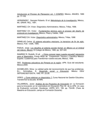 Introduccion al Proceso de Planeacion vol. 1 CONPES. México, ANUIES, 1989
pp. 77-105

HERNÁNDEZ , Sampieri Roberto. Et al. Metodología de la investigación. México,
Mc. GRAW. HILL. 1991.

MARTINEZ, CH. Víctor. Diagnóstico Administrativo. México, Trillas, 1998.

MARTINEZ CH. Víctor: Fundamentos teóricos para el proceso del diseño de
protocolo en investigacion. México, Plaza y Valdés, 1998

MARTINEZ CH. Víctor. Diagnóstico administrativo. México, Trillas, 1998

ORNELAS Carlos: El sistema educativo mexicano. la transicion de fin de siglo.
México, FCE - CIDE, 1995.

PADUA, Jorge. Los desafíos al sistema escolar formal: en México en el Umbral
del milenio. México: El Colegio de México, 1990. pp. 307-345

RAMÍREZ R. Rodolfo. Et atl. ¿ Cómo conocer mejor nuestra escuela? elementos
para el diagnóstico. Fondo Mixto de Cooperación Técnica y Científica México-
España. Cuadernos para Transformar nuestra escuela, México, 1999.

SEE. Problemas educativos de Primaria en la región. UPN. Guía del estudiante.
México.2000.

SCHMELKES, Silvia. La calidad parte del reconocimiento de que hay problemas.
En_: Schmelkes, S. Desarrollo social y Educación. México OEA/
SEP/DAE/SEIT/DGTA, 1992. PP. 22-28.

VIDEO: ¿ Como elaborar un diagnóstico ?. Curso Nacional de Gestión Educativa.
Transformar la escuela. 90 MIN.

VILLARREAL, Javier, Análisis de los Proyectos de Innovación en: La formación
para la Innovación en la Licenciatura en Educación Plan 94 de la UPN. Un caso
de Evaluación curricular. Zacatecas: UOPN 321l, 199. pp. 734-89. (Tesis de
Maestría en Educación, campo en Formación Docente):
 