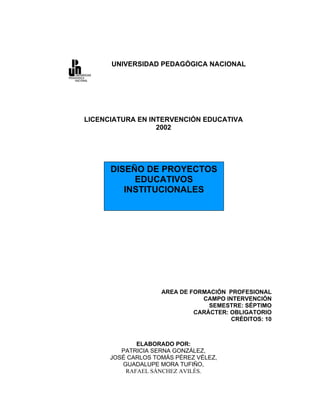 UNIVERSIDAD PEDAGÓGICA NACIONAL




LICENCIATURA EN INTERVENCIÓN EDUCATIVA
                  2002




      DISEÑO DE PROYECTOS
           EDUCATIVOS
         INSTITUCIONALES




                    AREA DE FORMACIÓN PROFESIONAL
                               CAMPO INTERVENCIÓN
                                 SEMESTRE: SÉPTIMO
                             CARÁCTER: OBLIGATORIO
                                       CRÉDITOS: 10



             ELABORADO POR:
         PATRICIA SERNA GONZÁLEZ,
      JOSÉ CARLOS TOMÁS PÉREZ VÉLEZ,
         GUADALUPE MORA TUFIÑO,
          RAFAEL SÁNCHEZ AVILÉS.
 