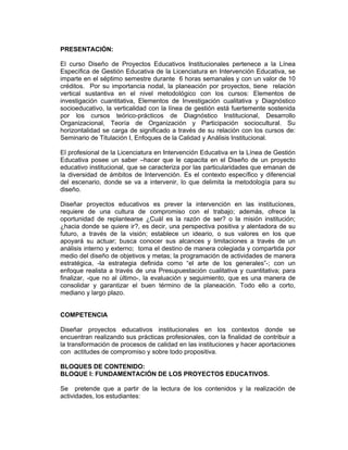 PRESENTACIÓN:

El curso Diseño de Proyectos Educativos Institucionales pertenece a la Línea
Específica de Gestión Educativa de la Licenciatura en Intervención Educativa, se
imparte en el séptimo semestre durante 6 horas semanales y con un valor de 10
créditos. Por su importancia nodal, la planeación por proyectos, tiene relación
vertical sustantiva en el nivel metodológico con los cursos: Elementos de
investigación cuantitativa, Elementos de Investigación cualitativa y Diagnóstico
socioeducativo, la verticalidad con la línea de gestión está fuertemente sostenida
por los cursos teórico-prácticos de Diagnóstico Institucional, Desarrollo
Organizacional, Teoría de Organización y Participación sociocultural. Su
horizontalidad se carga de significado a través de su relación con los cursos de:
Seminario de Titulación I, Enfoques de la Calidad y Análisis Institucional.

El profesional de la Licenciatura en Intervención Educativa en la Línea de Gestión
Educativa posee un saber –hacer que le capacita en el Diseño de un proyecto
educativo institucional, que se caracteriza por las particularidades que emanan de
la diversidad de ámbitos de Intervención. Es el contexto específico y diferencial
del escenario, donde se va a intervenir, lo que delimita la metodología para su
diseño.

Diseñar proyectos educativos es prever la intervención en las instituciones,
requiere de una cultura de compromiso con el trabajo; además, ofrece la
oportunidad de replantearse ¿Cuál es la razón de ser? o la misión institución;
¿hacia donde se quiere ir?, es decir, una perspectiva positiva y alentadora de su
futuro, a través de la visión; establece un ideario, o sus valores en los que
apoyará su actuar; busca conocer sus alcances y limitaciones a través de un
análisis interno y externo; toma el destino de manera colegiada y compartida por
medio del diseño de objetivos y metas; la programación de actividades de manera
estratégica, -la estrategia definida como “el arte de los generales”-; con un
enfoque realista a través de una Presupuestación cualitativa y cuantitativa; para
finalizar, -que no al último-, la evaluación y seguimiento, que es una manera de
consolidar y garantizar el buen término de la planeación. Todo ello a corto,
mediano y largo plazo.


COMPETENCIA

Diseñar proyectos educativos institucionales en los contextos donde se
encuentran realizando sus prácticas profesionales, con la finalidad de contribuir a
la transformación de procesos de calidad en las instituciones y hacer aportaciones
con actitudes de compromiso y sobre todo propositiva.

BLOQUES DE CONTENIDO:
BLOQUE I: FUNDAMENTACIÓN DE LOS PROYECTOS EDUCATIVOS.

Se pretende que a partir de la lectura de los contenidos y la realización de
actividades, los estudiantes:
 