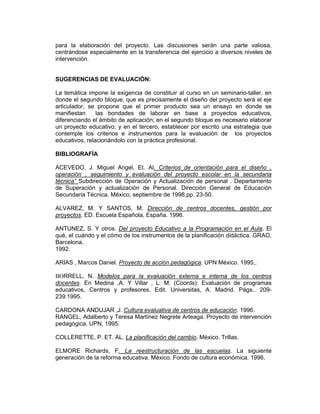 para la elaboración del proyecto. Las discusiones serán una parte valiosa,
centrándose especialmente en la transferencia del ejercicio a diversos niveles de
intervención.


SUGERENCIAS DE EVALUACIÓN:

La temática impone la exigencia de constituir al curso en un seminario-taller, en
donde el segundo bloque, que es precisamente el diseño del proyecto será el eje
articulador, se propone que el primer producto sea un ensayo en donde se
manifiestan     las bondades de laborar en base a proyectos educativos,
diferenciando el ámbito de aplicación; en el segundo bloque es necesario elaborar
un proyecto educativo; y en el tercero, establecer por escrito una estrategia que
contemple los criterios e instrumentos para la evaluación de los proyectos
educativos, relacionándolo con la práctica profesional.

BIBLIOGRAFÍA

ACEVEDO, J. Miguel Angel, Et. Al. Criterios de orientación para el diseño ,
operación , seguimiento y evaluación del proyecto escolar en la secundaria
técnica” Subdirección de Operación y Actualización de personal . Departamento
de Superación y actualización de Personal. Dirección General de Educación
Secundaria Técnica. México, septiembre de 1998,pp. 23-50.

ALVAREZ, M. Y SANTOS, M. Dirección de centros docentes, gestión por
proyectos. ED. Escuela Española, España. 1996.

ANTUNEZ, S. Y otros. Del proyecto Educativo a la Programación en el Aula. El
qué, el cuándo y el cómo de los instrumentos de la planificación didáctica. GRAO,
Barcelona.
1992.

ARIAS , Marcos Daniel. Proyecto de acción pedagógica. UPN México. 1995,.

BORRELL, N. Modelos para la evaluación externa e interna de los centros
docentes. En Medina ,A. Y Villar , L: M: (Coords): Evaluación de programas
educativos, Centros y profesores. Edit. Universitas, A. Madrid. Págs.. 209-
239.1995.

CARDONA ANDUJAR ,J. Cultura evaluativa de centros de educación. 1996.
RANGEL, Adalberto y Teresa Martínez Negrete Arteaga. Proyecto de intervención
pedagógica. UPN, 1995.

COLLERETTE, P. ET. AL. La planificación del cambio. México. Trillas.

ELMORE Richards, F. La reestructuración de las escuelas. La siguiente
generación de la reforma educativa. México. Fondo de cultura económica. 1996.
 
