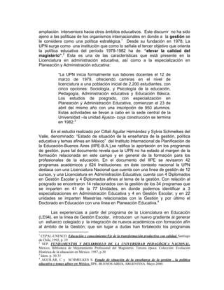 ampliación interventora hacia otros ámbitos educativos. Este discurrir no ha sido
ajeno a las políticas de los organismos internacionales en donde a la gestión se
le considera como una política estratégica.1 Desde su fundación en 1978, La
UPN surge como una institución que como lo señala el tercer objetivo que orienta
la política educativa del período 1978-1982 ha de: “elevar la calidad del
magisterio”.2 Esta es una de las características que está presente en la
Licenciatura en administración educativa, así como a la especialización en
Planeación y Administración educativa:

            “La UPN inicia formalmente sus labores docentes el 12 de
            marzo de 1979, ofreciendo carreras en el nivel de
            licenciatura a una población inicial de 2,200 estudiantes, con
            cinco opciones: Sociología, y Psicología de la educación,
            Pedagogía, Administración educativa y Educación Básica.
            Los estudios de posgrado, con especialización en
            Planeación y Administración Educativa, comienzan el 23 de
            abril del mismo año con una inscripción de 950 alumnos.
            Estas actividades se llevan a cabo en la sede central de la
            Universidad –la unidad Ajusco- cuya construcción se termina
            en 1982.3

       En el estudio realizado por Citlali Aguilar Hernández y Sylvia Schmelkes del
Valle, denominado: “Estado de situación de la enseñanza de la gestión, política
educativa y temas afines en México” del Instituto Internacional de Planificación de
la Educación-Buenos Aires (IIPE-B.A.),se ratifica la aportación en los programas
de gestión, pues tal documento revela que la UPN no ha estado al margen de la
formación relacionada en este campo y en general de la formación para los
profesionales de la educación. En el documento del IIPE se revisaron 42
programas académicos y 624 Instituciones: en éste contexto nacional la UPN
destaca con una Licenciatura Nacional que cuenta con una línea de gestión de 12
cursos, y una Licenciatura en Administración Educativa; cuenta con 4 Diplomados
en Gestión Escolar y 4 Diplomados afines al tema de la gestión. Con relación al
posgrado se encontraron 14 relacionados con la gestión de los 34 programas que
se imparten en 41 de la 77 Unidades, en donde podemos identificar a 3
especializaciones en Administración Educativa y 4 en Gestión Escolar; y en 22
unidades se imparten Maestrías relacionadas con la Gestión y por último el
Doctorado en Educación con una línea en Planeación Educativa.4

      Las experiencias a partir del programa de la Licenciatura en Educación
(LE94), en la línea de Gestión Escolar, introducen un nuevo gradiente al generar
un esfuerzo colegiado y la integración de nuevos académicos con formación afín
al ámbito de la Gestión; que sin lugar a dudas han fortalecido los programas
1
  CEPAL-UNESCO. Educación y conocimiento:Eje de la transformación productiva con calidad. Santiago
de Chile, 1992, p. 19
2
   SEP. FUNDAMENTOS Y DESARROLLO DE LA UNIVERSIDAD PEDAGÓGICA NACIONAL.
México, Biblioteca de Mejoramiento Profesional del Magisterio. Tercera época. Colección: Evolución
Histórica de la educación en México. 1987, p.30
3
  Idem. p. 30-31
4
   AGUILAR, C y SCHMELKES S. Estado de situación de la enseñanza de la gestión , la política
educativa y temas afines en México. IIPE. BUENOS AIRES, ARGENTINA. Mayo 2000.
 