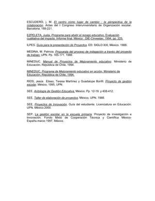 ESCUDERO, j. M. El centro como lugar de cambio : la perspectiva de la
colaboración. Actas del I Congreso Interuniversitario de Organización escolar.
Barcelona, 189-221.

EZPELETA, Justa. Programa para abatir el rezago educativo. Evaluación
cualitativa del impacto. Informe final. México . DIE-Cinvestav, 1994, pp. 225.

ILPES. Guía para la presentación de Proyectos. ED. SIGLO XXI, México. 1988.

MEDINA, M. Patricia. Propuesta del proceso de indagación a través del proyecto
de trabajo. UPN. Pp. 165-171. 1988.

MINEDUC, Manual de Proyectos de Mejoramiento educativo. Ministerio de
Educación, República de Chile, 1994.

MINEDUC, Programa de Mejoramiento educativo en acción. Ministerio de
Educación, República de Chile, 1994.

RIOS, Jesús Eliseo, Teresa Martínez y Guadalupe Bonfil. Proyecto de gestión
escolar. México, 1995, UPN.

SEE, Antología de Gestión Educativa. México. Pp. 12-19. y 408-412.

SEE, Taller de elaboración de proyectos. México, UPN. 1988.

SEE, Proyectos de Innovación. Guía del estudiante. Licenciatura en Educación.
UPN. México 2000.

SEP. La gestión escolar en la escuela primaria. Proyecto de investigación e
Innovación. Fondo Mixto de Cooperación Técnica y Científica México-
España.marzo 1997. México.
 