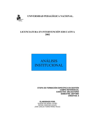 UNIVERSIDAD PEDAGÓGICA NACIONAL.




LICENCIATURA EN INTERVENCIÓN EDUCATIVA
                  2002




             ANÁLISIS
          INSTITUCIONAL




            ETAPA DE FORMACIÓN ESPECÍFICA EN GESTIÓN
                                 CAMPO REFERENCIAL
                             CARÁCTER: OBLIGATORIO
                                  SEMESTRE: SÉPTIMO
                                         CRÉDITOS: 8


              ELABORADO POR:
            GUADALUPE MORA TUFIÑO,
             RAFAEL SÁNCHEZ AVILÉS,
         JOSÉ CARLOS TOMÁS PÉREZ VÉLEZ.
 