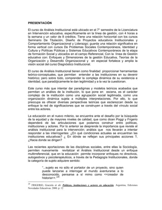 PRESENTACIÓN

El curso de Análisis Institucional está ubicado en el 7° semestre de la Licenciatura
en Intervención educativa, específicamente en la línea de gestión, con 4 horas a
la semana y un valor de 8 créditos. Tiene una relación horizontal con los cursos
Seminario De Titulación, Diseño de Proyectos educativos Institucionales y
Comportamiento Organizacional y Liderazgo; guarda una relación significativa en
forma vertical con cursos De Problemas Sociales Contemporáneos, Identidad y
Cultura y Políticas Públicas y Sistemas Educativos Contemporáneos de la etapa
de formación Social y ubicados en el campo Referencial, Con la línea de Gestión
educativa con: Enfoques y Dimensiones de la gestión Educativa, Teorías de la
Organización y Desarrollo Organizacional y en especial fortalece y amplia la
visión social del curso Diagnóstico Institucional.

El curso de Análisis Institucional tienen como finalidad proporcionar herramientas
teórico-conceptuales, que permitan entender a las instituciones en su devenir
histórico; pero sobre todo, comprender la compleja dinámica de su existencia e
identidad, que paradójicamente le dan legitimidad y a la vez la cuestionan.

Este curso más que intentar dar paradigmas y modelos teóricos acabados que
permitan un análisis de la institución, lo que pone en escena, es el carácter
complejo de la institución como una agrupación social legitimada, como una
organización dinámica sujeta a múltiples interpretaciones. Por ello, lo que
preocupa es ofrecer diversas perspectivas teóricas que esclarezcan desde su
enfoque la red de significaciones que se construyen a través del vínculo social
entre los actores.

La educación en el nuevo milenio, se encuentra ante el desafío por la búsqueda
de la equidad y de mayores niveles de calidad, que como dicen Poggi y Frigerio
dependerá de las articulaciones que podamos construir entre políticas,
instituciones y actores. Por lo anterior se desprende la importancia que reviste el
análisis institucional para la intervención; análisis que nos llevarán a intentar
responder a las interrogantes: ¿En qué condiciones actuales se encuentran las
instituciones educativas? ¿ En dónde se reflejan sus principales acciones ?,
¿Hacia donde se dirigen?

Las recientes aportaciones de las disciplinas sociales, entre ellas la Sociología,
permiten nuevamente revitalizar el Análisis Institucional desde un enfoque
multirreferencial, que en la educación permite incorporar enfoques no directivos,
autogestivos y psicoterapéuticos, a través de la Pedagogía Institucionales, donde
la categoría de sujeto adquiere sentido:

            “...sujeto es no sólo el portador de un proyecto, sino quien
            puede lanzarse a interrogar el mundo aventurarse a lo
            desconocido, pensarse a sí mimo como <<creador de
            historia>>.”29
29
  FRIGERIO, Graciela et alt. Políticas, instituciones y actores en educación. Argentina, Ediciones
Novedades Educativas. 2000. p. 12
 
