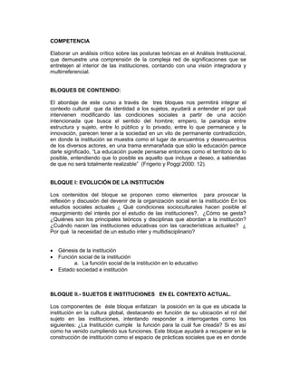 COMPETENCIA

Elaborar un análisis crítico sobre las posturas teóricas en el Análisis Institucional,
que demuestre una comprensión de la compleja red de significaciones que se
entretejen al interior de las instituciones, contando con una visión integradora y
multirreferencial.
Aplicar herramientas conceptuales que le permitan o posibiliten intervenir. le
permitan o posibiliten intervenir.
BLOQUES DE CONTENIDO:

El abordaje de este curso a través de tres bloques nos permitirá integrar el
contexto cultural que da identidad a los sujetos, ayudará a entender el por qué
intervienen modificando las condiciones sociales a partir de una acción
intencionada que busca el sentido del hombre; empero, la paradoja entre
estructura y sujeto, entre lo público y lo privado, entre lo que permanece y la
innovación, parecen tener a la sociedad en un vilo de permanente contradicción,
en donde la institución se muestra como el lugar de encuentros y desencuentros
de los diversos actores, en una trama enmarañada que sólo la educación parece
darle significado, “La educación puede pensarse entonces como el territorio de lo
posible, entendiendo que lo posible es aquello que incluye a deseo, a sabiendas
de que no será totalmente realizable” (Frigerio y Poggi:2000: 12).


BLOQUE I: EVOLUCIÓN DE LA INSTITUCIÓN

Los contenidos del bloque se proponen como elementos para provocar la
reflexión y discusión del devenir de la organización social en la institución En los
estudios sociales actuales ¿ Qué condiciones socioculturales hacen posible el
resurgimiento del interés por el estudio de las instituciones?, ¿Cómo se gesta?
¿Quiénes son los principales teóricos y disciplinas que abordan a la institución?
¿Cuándo nacen las instituciones educativas con las características actuales? ¿
Por qué la necesidad de un estudio inter y multidisciplinario?


•   Génesis de la institución
•   Función social de la institución
          a. La función social de la institución en lo educativo
•   Estado sociedad e institución



BLOQUE II.- SUJETOS E INSTITUCIONES EN EL CONTEXTO ACTUAL.

Los componentes de éste bloque enfatizan la posición en la que es ubicada la
institución en la cultura global, destacando en función de su ubicación el rol del
sujeto en las instituciones, intentando responder a interrogantes como los
siguientes: ¿La Institución cumple la función para la cuál fue creada? Si es así
como ha venido cumpliendo sus funciones. Este bloque ayudará a recuperar en la
construcción de institución como el espacio de prácticas sociales que es en donde
 