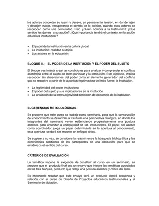 los actores concretan su razón y deseos, en permanente tensión, en donde tejen
y destejen nudos, recuperando el sentido de lo político, cuando esos actores se
reconocen como una comunidad. Pero ¿Quién nombra a la Institución? ¿Qué
sentido les damos a su acción? ¿Qué importancia tendrá el contexto, en la acción
educativa institucional?


•   El papel de la institución en la cultura global
•   La institución: realidad o utopía
•   Los actores en la educación


BLOQUE III.- EL PODER DE LA INSTITUCIÓN Y EL PODER DEL SUJETO

El bloque tres intenta crear las condiciones para analizar y comprender el conflicto
asimétrico entre el sujeto en tanto particular y la institución. Este ejercicio, implica
reconocer las dimensiones del poder como el elemento generador del conflicto
que se resuelve a partir de la autoridad legitimadora del más fuerte: la Institución.

•   La legitimidad del poder institucional
•   El poder del sujeto y sus implicaciones en la institución
•   La anulación de la intersubjetividad: condición de existencia de la institución



SUGERENCIAS METODOLÓGICAS

Se propone que este curso se trabaje como seminario, para que la construcción
del conocimiento se desarrolle a través de una perspectiva dialógica, en donde los
integrantes del seminario vayan evidenciando progresivamente una postura
analítica para entender a complejidad de las instituciones. El papel del asesor
como coordinador juega un papel determinante en la apertura al conocimiento,
esta apertura se dará sin imponer un enfoque único.

Se sugiere a su vez, se considere la relación entre la búsqueda bibliográfica y las
experiencias cotidianas de los participantes en una institución, para que se
establezca el sentido del curso.


CRITERIOS DE EVALUACIÓN

La temática impone la exigencia de constituir al curso en un seminario, se
propone que el producto final sea un ensayo que integre las temáticas abordadas
en los tres bloques, producto que refleje una postura analítica y crítica del tema.

Es importante resaltar que este ensayo será un producto tendrá secuencia y
relación con el curso de Diseño de Proyectos educativos Institucionales y el
Seminario de titulación.
 