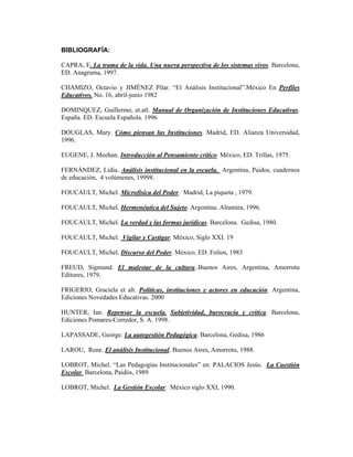 BIBLIOGRAFÍA:

CAPRA, F. La trama de la vida. Una nueva perspectiva de los sistemas vivos. Barcelona,
ED. Anagrama, 1997.

CHAMIZO, Octavio y JIMÉNEZ Pilar. “El Análisis Institucional”.México En Perfiles
Educativos. No. 16, abril-junio 1982

DOMINQUEZ, Guillermo, et.atl. Manual de Organización de Instituciones Educativas.
España. ED. Escuela Española. 1996

DOUGLAS, Mary. Cómo piensan las Instituciones. Madrid, ED. Alianza Universidad,
1996.

EUGENE, J. Meehan. Introducción al Pensamiento crítico. México, ED. Trillas, 1975.

FERNÁNDEZ, Lidia. Análisis institucional en la escuela. Argentina, Paidos, cuadernos
de educación, 4 volúmenes, 19998.

FOUCAULT, Michel. Microfísica del Poder. Madrid, La piqueta , 1979.

FOUCAULT, Michel. Hermenéutica del Sujeto. Argentina. Altamira, 1996.

FOUCAULT, Michel. La verdad y las formas jurídicas. Barcelona. Gedisa, 1980.

FOUCAULT, Michel. Vigilar y Castigar. México, Siglo XXI. 19

FOUCAULT, Michel. Discurso del Poder. México, ED. Folios, 1983

FREUD, Sigmund. El malestar de la cultura..Buenos Aires, Argentina, Amorrotu
Editores, 1979.

FRIGERIO, Graciela et alt. Políticas, instituciones y actores en educación. Argentina,
Ediciones Novedades Educativas. 2000

HUNTER, Ian. Repensar la escuela. Subjetividad, burocracia y crítica. Barcelona,
Ediciones Pomares-Corredor, S. A. 1998.

LAPASSADE, George. La autogestión Pedagógica. Barcelona, Gedisa, 1986

LAROU, Rene. El análisis Institucional. Buenos Aires, Amorrotu, 1988.

LOBROT, Michel. “Las Pedagogías Institucionales” en: PALACIOS Jesús. La Cuestión
Escolar Barcelona, Paidós, 1989

LOBROT, Michel. La Gestión Escolar. México siglo XXI, 1990.
 