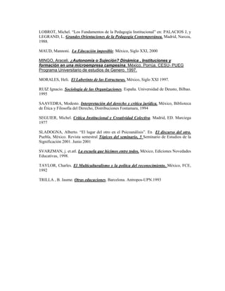 LOBROT, Michel. “Los Fundamentos de la Pedagogía Institucional” en: PALACIOS J, y
LEGRAND, L. Grandes Orientaciones de la Pedagogía Contemporánea. Madrid, Narcea,
1988.

MAUD, Mannoni. La Educación imposible. México, Siglo XXI, 2000

MINGO, Araceli. ¿Autonomía o Sujeción? Dinámica , Instituciones y
formación en una microempresa campesina. México. Porrúa. CESU- PUEG
Programa Universitario de estudios de Genero. 1997.

MORALES, Heli. El Laberinto de las Estructuras. México, Siglo XXI 1997.

RUIZ Ignacio. Sociología de las Organizaciones. España. Universidad de Deusto, Bilbao.
1995

SAAVEDRA, Modesto. Interpretación del derecho y crítica jurídica. México, Biblioteca
de Ética y Filosofía del Derecho, Distribuciones Fontamara, 1994

SEGUIER, Michel. Crítica Institucional y Creatividad Colectiva. Madrid, ED. Marciega
1977

SLADOGNA, Alberto. “El lugar del otro en el Psicoanálisis”. En El discurso del otro.
Puebla, México. Revista semestral Tópicos del seminario, 5 Seminario de Estudios de la
Significación 2001. Junio 2001

SVARZMAN, j. et.atl. La escuela que hicimos entre todos. México, Ediciones Novedades
Educativas, 1998.

TAYLOR, Charles. El Multiculturalismo y la polítca del reconocimiento. México, FCE,
1992

TRILLA , B. Jaume. Otras educaciones. Barcelona. Antropos-UPN.1993
 