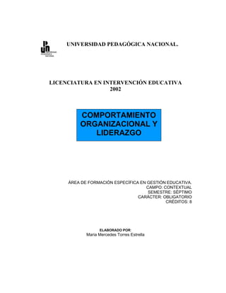 UNIVERSIDAD PEDAGÓGICA NACIONAL.




LICENCIATURA EN INTERVENCIÓN EDUCATIVA
                  2002



         COMPORTAMIENTO
         ORGANIZACIONAL Y
            LIDERAZGO




     ÁREA DE FORMACIÓN ESPECÍFICA EN GESTIÓN EDUCATIVA.
                                    CAMPO: CONTEXTUAL
                                     SEMESTRE: SÉPTIMO
                                 CARÁCTER: OBLIGATORIO
                                            CRÉDITOS: 8




                  ELABORADO POR:
            Maria Mercedes Torres Estrella
 