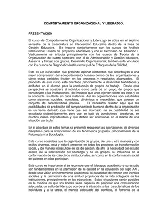 COMPORTAMIENTO ORGANIZACIONAL Y LIDERAZGO.


PRESENTACIÓN

El curso de Comportamiento Organizacional y Liderazgo se ubica en el séptimo
semestre de la Licenciatura en Intervención Educativa dentro de la línea de
Gestión Educativa. Se imparte conjuntamente con los cursos de Análisis
Institucional, Diseño de proyectos educativos y con el Seminario de Titulación I.
Verticalmente se articula principalmente con los cursos de Teoría de la
Organización del cuarto semestre; con el de Administración y Gestión educativa,
Asesoría y trabajo con grupos, Desarrollo Organizacional; también está vinculado
con los cursos de Diagnóstico Institucional y el de Enfoques de la Calidad.

Este es un curso-taller que pretende aportar elementos que contribuyan a una
mejor comprensión del comportamiento humano dentro de las organizaciones y
cómo estas variables inciden en los procesos y resultados alcanzados. El
propósito de este curso esta orientado principalmente a desarrollar habilidades y
actitudes en el alumno para la conducción de grupos de trabajo. Desde esta
perspectiva se considera al individuo como parte de un grupo, de grupos que
constituyen a las instituciones, del impacto que unos ejercen sobre los otros y de
la conducta resultante en cada instancia. Así las organizaciones son estudiadas
como sistemas sociales, complejos, dinámicos e irrepetibles, que poseen un
conjunto de características propias.        Es necesario resaltar aquí que las
posibilidades de predicción del comportamiento humano dentro de la organización
es un tema delicado que tiene que ser abordado en su posibilidad de ser
estudiado sistemáticamente, pero que se trata de condiciones aleatorias, en
muchos casos impredecibles y que deben ser abordadas en el marco de una
situación particular.

En el abordaje de estos temas se pretende recuperar las aportaciones de diversas
disciplinas para la comprensión de los fenómenos grupales, principalmente de la
Psicología y la Sociología.

Este curso considera que la organización de grupos, de una u otra manera y con
estilos diversos, está y estará presente en todos los procesos de transformación
social, y de manera indiscutible en los de gestión, de ahí la necesidad del estudio
acerca de la intervención del liderazgo y de los grupos, su influencia en la
conformación de los colectivos institucionales, así como en la conformación social
de quienes en ellos participan.

Este curso es importante si se reconoce que el liderazgo académico y su estudio
son fundamentales en la promoción de la calidad en la educación del siglo XXI ,
desde una visión eminentemente académica, la capacidad de romper con inercias
sociales y la promoción de una actitud propulsora de la vida colegiada en las
instituciones, principalmente en las educativas. Estas situaciones serán posibles
en la medida en que los líderes sean capaces de propiciar una comunicación
adecuada, un estilo de liderazgo acorde a la situación, a las características de los
individuos y a la tarea, el manejo adecuado del conflicto, el fomento de la
 