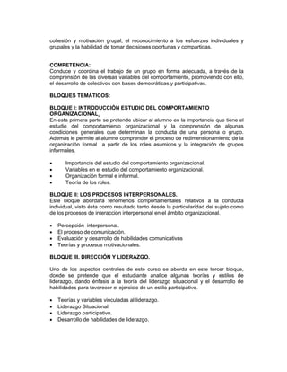 cohesión y motivación grupal, el reconocimiento a los esfuerzos individuales y
grupales y la habilidad de tomar decisiones oportunas y compartidas.


COMPETENCIA:
Conduce y coordina el trabajo de un grupo en forma adecuada, a través de la
comprensión de las diversas variables del comportamiento, promoviendo con ello,
el desarrollo de colectivos con bases democráticas y participativas.

BLOQUES TEMÁTICOS:

BLOQUE I: INTRODUCCIÓN ESTUDIO DEL COMPORTAMIENTO
ORGANIZACIONAL.
En esta primera parte se pretende ubicar al alumno en la importancia que tiene el
estudio del comportamiento organizacional y la comprensión de algunas
condiciones generales que determinan la conducta de una persona o grupo.
Además le permite al alumno comprender el proceso de redimensionamiento de la
organización formal a partir de los roles asumidos y la integración de grupos
informales.

•      Importancia del estudio del comportamiento organizacional.
•      Variables en el estudio del comportamiento organizacional.
•      Organización formal e informal.
•      Teoría de los roles.

BLOQUE II: LOS PROCESOS INTERPERSONALES.
Este bloque abordará fenómenos comportamentales relativos a la conducta
individual, visto ésta como resultado tanto desde la particularidad del sujeto como
de los procesos de interacción interpersonal en el ámbito organizacional.

•   Percepción interpersonal.
•   El proceso de comunicación.
•   Evaluación y desarrollo de habilidades comunicativas
•   Teorías y procesos motivacionales.

BLOQUE III. DIRECCIÓN Y LIDERAZGO.

Uno de los aspectos centrales de este curso se aborda en este tercer bloque,
donde se pretende que el estudiante analice algunas teorías y estilos de
liderazgo, dando énfasis a la teoría del liderazgo situacional y el desarrollo de
habilidades para favorecer el ejercicio de un estilo participativo.

•   Teorías y variables vinculadas al liderazgo.
•   Liderazgo Situacional
•   Liderazgo participativo.
•   Desarrollo de habilidades de liderazgo.
 