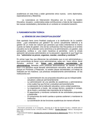 académicos en esta línea y están generando otros nuevos, como diplomados,
especializaciones y Maestrías.

       La Licenciatura en Intervención Educativa con la Línea de Gestión
Educativa, recupera y potencializa estas contribuciones y trata de dar respuesta a
las nuevas necesidades y demandas de un contexto en constante transición.



3. FUNDAMENTACIÓN TEÓRICA

       a). GÉNESIS DE UNA CONCEPTUALIZACIÓN5

Este apartado tiene como finalidad coadyuvar a la clarificación de la cuestión
sobre ¿qué entendemos por gestión? Es común actualmente referirse a la
gestión de un modo tan natural que pareciera que todos entendemos lo mismo
cuando se habla de gestión. Una de las confusiones más frecuentes en el ámbito
educativo es la de entender como sinónimos a la administración y la gestión, esta
perspectiva, conlleva a una visión mecánica al percibirlas como la simple
aplicación del proceso administrativo en la educación: siguiendo lo que Fayol nos
dice “administrar es prever, organizar, mandar, coordinar y controlar”.6.

En primer lugar hay que diferenciar las actividades que no son administrativas y
que comúnmente se tienen como administrativas, estas son hacer oficios, llenar
formatos, archivar, etc. Estas son actividades secretariales, no
administrativas, llamarlas como prácticas administrativas, es hacerle un flaco
favor a la disciplina social llamada administración educativa, esto es entendible
porque en Primarias y Preescolar, no existen plazas secretariales y el trabajo es
realizado por los maestros. Las prácticas verdaderamente administrativas en las
instituciones son:

            -   La administración de una propuesta educativa que es indispensable
                actualizar y adecuar permanentemente
            -   La administración de una plantilla de académicos y administrativos
                a los cuales hay que formar y actualizar permanentemente
            -   La planeación de la institución educativa, como unidad académica.
            -   La organización a través del consejo técnico, academia o consejo,
                de la misión o actividad más importante de la Institución.
            -   El seguimiento y monitoreo constante de las actividades propuestas
                a desarrollar
            -   El compromiso de rendir cuentas a quienes sostienen o mantienen la
                Institución.
            -   La coordinación de las funciones académicas de manera eficiente


5
  Documento presentado en la II Reunión Nacional de la Red de Gestión Escolar y adaptado para el
Diplomado en Gestión Escolar. AVILÉS, MORA Y PÉREZ . “Gestión Educativa”. México. mecanograma.
Mayo 2001
6
  CHIAVENATO Idalberto. Introducción a la Teoría General de la Administración. México. Mc Graw Hill
1995. P. 67.
 