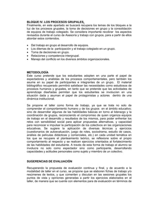 BLOQUE IV. LOS PROCESOS GRUPALES.
Finalmente, en este apartado se buscará recupera los temas de los bloques a la
luz de los procesos grupales, la toma de decisiones en grupo y la consolidación
de equipos de trabajo colegiado. Se considera importante recobrar los aspectos
revisados durante el curso de Asesoría y trabajo con grupos, para a partir de ellos
abordar estos contenidos.

•   Del trabajo en grupo al desarrollo de equipos.
•   Los dilemas de la participación y el trabajo colegiado en un grupo.
•   Toma de decisiones en grupo.
•   Relaciones y competencia intergrupal.
•   Manejo del conflicto en los diversos ámbitos organizacionales.



METODOLOGÍA
Este curso pretende que los estudiantes adopten en una parte el papel de
espectadores y analistas de los procesos comportamentales, pero también los
asume en su papel de participantes e integrantes de un grupo. El material
bibliográfico recuperado permitirá satisfacer las necesidades como estudiosos de
procesos humanos y grupales, en tanto que se pretende que las actividades de
aprendizaje diseñadas permitan que los estudiantes se involucren en una
situación dada y asuman el papel de protagonistas y actores dentro de una
dinámica institucional.

Se propone el taller como forma de trabajo, ya que se trata no solo de
comprender el comportamiento humano y de los grupos en el ámbito educativo;
sino de desarrollar algunas de las habilidades básicas en torno al liderazgo y la
coordinación de grupos, reconociendo el compromiso de quien organiza equipos
de trabajo en el desarrollo y resultados de los mismos, para poder enfrentar los
retos con sensibilidad social para aplicar propuestas alternativas, y capacidad
para reconocer e impulsar la participación de los colectivos en las organizaciones
educativas. Se sugiere la aplicación de diversas técnicas y ejercicios
(cuestionarios de autoevaluación, juego de roles, sociodrama, estudio de casos,
análisis de películas didácticas y comerciales, etc.) en cada unidad temática en
los que se recupere el planteamiento teórico, se reflexione sobre el propio
comportamiento al respecto y se realicen ejercicios orientados al fortalecimiento
de las habilidades del estudiante. A través de esta forma de trabajo el alumno se
involucra no solo como espectador sino como participante, desarrollando
capacidades y actitudes personales como sujeto y miembro de un colectivo.


SUGERENCIAS DE EVALUACIÓN

Recuperando la propuesta de evaluación continua y final, y de acuerdo a la
modalidad de taller en el curso, se propone que se elaboren fichas de trabajo y/o
resúmenes de textos, y que comenten y discutan en las sesiones grupales los
puntos de vista y opiniones generadas a partir los ejercicios elaborados en el
taller, de manera que se cuente con elementos para de evaluación en términos de
 