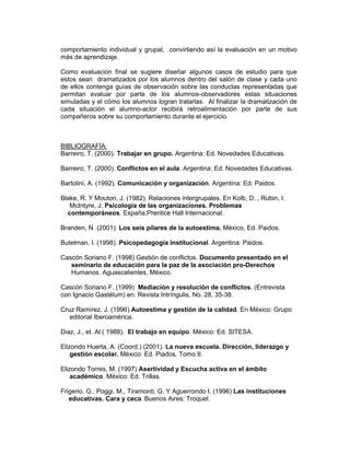 comportamiento individual y grupal, convirtiendo así la evaluación en un motivo
más de aprendizaje.

Como evaluación final se sugiere diseñar algunos casos de estudio para que
estos sean dramatizados por los alumnos dentro del salón de clase y cada uno
de ellos contenga guías de observación sobre las conductas representadas que
permitan evaluar por parte de los alumnos-observadores estas situaciones
simuladas y el cómo los alumnos logran tratarlas. Al finalizar la dramatización de
cada situación el alumno-actor recibirá retroalimentación por parte de sus
compañeros sobre su comportamiento durante el ejercicio.



BIBLIOGRAFÍA:
Barreiro, T. (2000). Trabajar en grupo. Argentina: Ed. Novedades Educativas.

Barreiro, T. (2000). Conflictos en el aula. Argentina: Ed. Novedades Educativas.

Bartolini, A. (1992). Comunicación y organización. Argentina: Ed. Paidos.

Blake, R. Y Mouton, J. (1982). Relaciones intergrupales. En Kolb, D. , Rubin, I.
   McIntyre, J. Psicología de las organizaciones. Problemas
  contemporáneos. España:Prentice Hall Internacional.

Branden, N. (2001). Los seis pilares de la autoestima. México, Ed. Paidos.

Butelman, I. (1998). Psicopedagogía Institucional. Argentina: Paidos.

Cascón Soriano F. (1998) Gestión de conflictos. Documento presentado en el
   seminario de educación para la paz de la asociación pro-Derechos
   Humanos. Aguascalientes, México.

Cascón Soriano F. (1999) Mediación y resolución de conflictos. (Entrevista
con Ignacio Gastélum) en: Revista Intríngulis, No. 28, 35-38.

Cruz Ramírez, J. (1996) Autoestima y gestión de la calidad. En México: Grupo
   editorial Iberoamérica.

Diaz, J., et. Al.( 1988). El trabajo en equipo. México: Ed. SITESA.

Elizondo Huerta, A. (Coord.) (2001). La nueva escuela. Dirección, liderazgo y
    gestión escolar. México: Ed. Piados. Tomo II.

Elizondo Torres, M. (1997) Asertividad y Escucha activa en el ámbito
    académico. México: Ed. Trillas.

Frigerio, G., Poggi, M., Tiramonti, G. Y Aguerrondo I. (1996) Las instituciones
   educativas. Cara y ceca. Buenos Aires: Troquel.
 