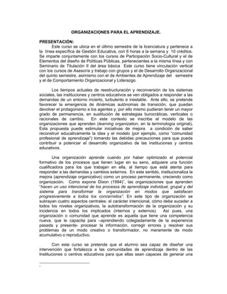 ORGANIZACIONES PARA EL APRENDIZAJE.

PRESENTACIÓN:
       Este curso se ubica en el último semestre de la licenciatura y pertenece a
la línea específica de Gestión Educativa, con 6 horas a la semana y 10 créditos.
Se imparte conjuntamente con los cursos de Participación Socio-Cultural y el de
Elementos del diseño de Políticas Públicas, pertenecientes a la misma línea y con
Seminario de Titulación II del área básica Este curso tiene vinculación vertical
con los cursos de Asesoría y trabajo con grupos y el de Desarrollo Organizacional
del quinto semestre, asimismo con el de Ambientes de Aprendizaje del semestre
y el de Comportamiento Organizacional y Liderazgo.

       Los tiempos actuales de reestructuración y reconversión de los sistemas
sociales, las instituciones y centros educativos se ven obligados a responder a las
demandas de un entorno incierto, turbulento e inestable. Ante ello, se pretende
favorecer la emergencia de dinámicas autónomas de transición, que puedan
devolver el protagonismo a los agentes y, por ello mismo pudieran tener un mayor
grado de permanencia, en sustitución de estrategias burocráticas, verticales o
racionales de cambio.         En este contexto se inscribe el modelo de las
organizaciones que aprenden (learning organization, en la terminología original).
Esta propuesta puede estimular iniciativas de mejora a condición de saber
reconstruir educativamente la idea y el modelo (por ejemplo, como “comunidad
profesional de aprendizaje”) tomando las debidas precauciones para que pueda
contribuir a potenciar el desarrollo organizativo de las instituciones y centros
educativos.

        Una organización aprende cuando por haber optimizado el potencial
formativo de los procesos que tienen lugar en su seno, adquiere una función
cualificadora para los que trabajan en ella, al tiempo que está atenta para
responder a las demandas y cambios externos. En este sentido, institucionaliza la
mejora (aprendizaje organizativo) como un proceso permanente, creciendo como
organización. Como expone Dixon (1994)∗, las organizaciones que aprenden
“hacen un uso intencional de los procesos de aprendizaje individual, grupal y del
sistema para transformar la organización en modos que satisfacen
progresivamente a todos los concernidos”. En este tipo de organización se
subrayan cuatro aspectos centrales: el carácter intencional, cómo debe suceder a
todos los niveles organizativos, la autotransformación de la organización y su
incidencia en todos los implicados (internos y externos). Así pues, una
organización o comunidad que aprende es aquella que tiene una competencia
nueva, que le capacita para –aprendiendo colegiadamente de la experiencia
pasada y presente- procesar la información, corregir errores y resolver sus
problemas de un modo creativo o transformador, no meramente de modo
acumulativo o reproductivo.

        Con este curso se pretende que el alumno sea capaz de diseñar una
intervención que fortalezca a las comunidades de aprendizaje dentro de las
Instituciones o centros educativos para que ellas sean capaces de generar una

∗
 