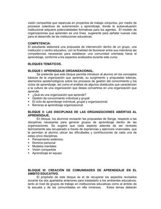 visión compartida que repercuta en proyectos de trabajo conjuntos, por medio de
procesos colectivos de autorrevisión y aprendizaje, donde la autoevaluación
institucional adquiere potencialidades formativas para los agentes. El modelo de
organizaciones que aprenden es una línea sugerente para señalar nuevas vías
para el desarrollo de las instituciones educativas.

COMPETENCIA:
El estudiante elaborará una propuesta de intervención dentro de un grupo, una
institución o centro educativo, con la finalidad de favorecer entre sus miembros las
competencias necesarias para establecer una comunidad orientada hacia el
aprendizaje, conforme a los aspectos analizados durante este curso.

BLOQUES TEMÁTICOS.

BLOQUE I: APRENDIZAJE ORGANIZACIONAL.
        Se pretende que este bloque permita introducir al alumno en los conceptos
básicos de la organización que aprende, su surgimiento y propuestas básicas,
elementos epistemológicos sobre los procesos de gestión del conocimiento y los
ciclos de aprendizaje, así como el análisis de algunos obstáculos que caracterizan
a la cultura de una organización que desea convertirse en una organización que
aprende.
    ¿Qué es una organización que aprende?
    Gestión de conocimiento individual y grupal.
    El ciclo de aprendizaje individual, grupal y organizacional.
    Barreras al aprendizaje organizacional

BLOQUE II: LAS DISCIPLINAS DE LAS ORGANIZACIONES ABIERTAS AL
APRENDIZAJE.
        En bloque, los alumnos revisarán las propuestas de Senge, respecto a las
disciplinas necesarias para generar grupos de aprendizaje dentro de las
organizaciones. Se sugiere que cada aspecto además de ser revisado
teóricamente sea recuperado a través de expriencias y ejercicios vivenciales, que
le permitan al alumno ubicar las dificultades y contribuciones de cada una de
estas cinco disciplinas.
   Pensamiento sistémico.
   Dominio personal
   Modelos mentales
   Visión compartida
   Aprendizaje en equipo




BLOQUE III: CREACIÓN DE COMUNIDADES DE APRENDIZAJE EN EL
ÁMBITO EDUCATIVO.
       El propósito de este bloque es el de recuperar los aspectos revisados
durante los dos apartados anteriores para trasladarlo a los ambientes educativos,
tanto al nivel de grupos de trabajo en instituciones educativas como al ámbito de
la escuela y de las comunidades en ella inmersos.           Estos temas deberán
 
