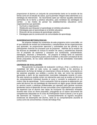 proporcionar al alumno un conjunto de conocimientos tanto en la revisión de los
temas como en el estudio de casos, que le permitan integrar estos elementos a su
estrategia de intervención. Se recomienda optar por retomar aquellos elementos
pertinentes de la teoría y práctica educativa, para revitalizar las estrategias de
cambio     y los modos de pensar los establecimientos educativos como
organizaciones que aprenden.
   Currículo y organización.
   Obstáculos que bloquean el aprendizaje en ámbitos educativos.
   Estrategias para el aprendizaje en el ámbito educativo.
   Dirección de los procesos de aprendizaje colectivo.
   Estrategias para la construcción de comunidades de aprendizaje.


SUGERENCIAS METODOLÓGICAS:
        Se propone trabajar los contenidos de este programa como curso-taller, en
el que además de revisar los fundamentos y características de las organizaciones
que aprenden, se proporcionen ejercicios y actividades que les permita a los
participantes vivenciar los procesos que se proponen. Además de la revisión de
las lecturas es deseable se incluya la revisión de casos y experiencias diversas
con el propósito de examinar y comparar sus condiciones, características,
estrategias, alcances y limitaciones. Se propone el trabajo tanto en sesiones
plenarias como en pequeños grupos para el análisis y discusión conceptual de los
temas propuestos, de los casos seleccionados y de las actividades vivenciales
presentadas.

CRITERIOS DE EVALUACIÓN:
       Recuperando la propuesta de evaluación continua y final, y conforme a la
modalidad del taller en este curso, se sugiere solicitar a los alumnos la
elaboración de fichas de trabajo y/o resúmenes críticos de textos, comentando en
las sesiones grupales sus análisis y puntos de vista, así como las opiniones
generadas a partir de las experiencias vivenciales trabajadas durante el curso.
De esta manera es posible contar con elementos para que se evalúe en términos
de comportamiento individual durante el curso y convertir la evaluación en un
motivo más de aprendizaje. Como evaluación final se propone la elaboración por
parte del alumno de una estrategia de intervención en algún grupo (donde realice
su servicio social o prácticas profesionales por ejemplo) para generar acciones
tendientes hacia el desarrollo de esa comunidad como organización que aprende.
Se esperaría que el alumno sea capaz de incorporar los elementos revisados
durante este curso en dicha propuesta, conjugando en el mismo documento las
competencias adquiridas en el curso de Participación Socio-Cultural y con la guía
del Seminario de Titulación I y II. Consecuentemente se lograría recuperar
evidencias de desempeño del alumno, tanto en su comportamiento (durante el
curso) como de conocimientos a través del trabajo final.
 