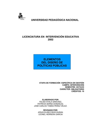 UNIVERSIDAD PEDAGÓGICA NACIONAL




LICENCIATURA EN INTERVENCIÓN EDUCATIVA
                  2002




              ELEMENTOS
            DEL DISEÑO DE
          POLÍTICAS PÚBLICAS




           ETAPA DE FORMACIÓN ESPECÍFICA EN GESTIÓN
                               CAMPO: INTERVENCIÓN
                                 SEMESTRE: OCTAVO
                             CARÁCTER: OBLIGATORIO
                                        CRÉDITOS: 10



              ELABORADO POR:
            FELISA AYALA SÁNCHEZ,
          PATRICIA SERNA GONZÁLEZ,
       JOSÉ CARLOS TOMÁS PÉREZ VÉLEZ.

               REVISADO POR:
          JESUS ELISEO RIOS DURAN.
           LEONEL HERRERA GARCIA
 