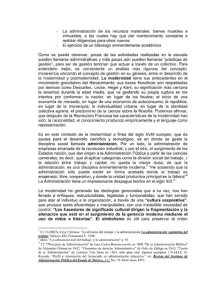 -    La administración de los recursos materiales: bienes muebles e
                 inmuebles, a los cuales hay que dar mantenimiento constante o
                 realizar diligencias para otros nuevos
            -    El ejercicio de un liderazgo eminentemente académico

Como se puede observar, pocas de las actividades realizadas en la escuela
pueden llamarse administrativas y más pocas aún pueden llamarse “prácticas de
gestión”, para ser de gestión tendrían que actuar a través de un colectivo. Para
entenderlo mejor, es conveniente un análisis más riguroso del concepto;
iniciaremos ubicando el concepto de gestión en su génesis, entre el desarrollo de
la modernidad y posmodernidad. La modernidad tiene sus antecedentes en el
movimiento grecolatino del Renacimiento; sus bases filosóficas son respaldadas
por teóricos como Descartes, Locke, Hegel y Kant, su significación más cercana
la tenemos durante la edad media, que va gestando su propia ruptura en los
intentos por conformar: la nación, en lugar de los feudos; el inicio de una
economía de mercado, en lugar de una economía de autoconsumo; la república,
en lugar de la monarquía; la individualidad urbana, en lugar de la identidad
colectiva agraria; el predominio de la ciencia sobre la filosofía. Podemos afirmar,
que después de la Revolución Francesa las características de la modernidad han
sido: la racionalidad, el conocimiento producido empíricamente y el lenguaje como
representación.

Es en este contexto de la modernidad a fines del siglo XVIII europeo, que da
pautas para el desarrollo científico y tecnológico, es en donde se gesta la
disciplina social llamada administración. Por un lado, la administración de
empresas emanada de la revolución industrial, y por el otro, el surgimiento de los
Estados nación, que dan origen a la Administración Pública a partir de las ciencias
camerales; es decir, que al aplicar categorías como la división social del trabajo, y
la relación entre trabajo y capital, no queda la menor duda, de que la
administración, es una disciplina eminentemente moderna.7 “He sostenido que la
administración sólo puede existir en forma acabada donde el trabajo es
enajenado, libre, cooperativo, y donde la unidad productiva principal es la fábrica”8
La Administración tiene un impresionante despegue teórico en el siglo XIX.9

La modernidad ha generado las ideologías gerenciales que a su vez, nos han
llevado a enfoques: estructuralistas, legalistas y funcionalistas; que han servido
para atar al individuo a la organización, a través de una “cultura corporativa”,
que produce seres eficientistas y manipulables, con una irresistible necesidad de
control: “Los hacedores de significado cultural dirigen la fragmentación y la
alienación que está en el surgimiento de la gerencia moderna mediante el
uso de mitos e historias”. El simbolismo es útil para preservar el orden

7
  Cf. FLORES, Cruz Cipriano. “La división del trabajo y la administración La administración capitalista del
trabajo. México, ED. Fontamara 5, 1986.
8
  Idem. “La subsunción real del trabajo y la administración” p. 91
9
  Cf. “Principios de Administración” de Juan Carlos Bonnin escrito en 1808 “De la Administración Pública”
de Alejandro Oliman en 1842, “Elementos de derecho Administrativo” de Ortiz de Zúñiga en 1843, “Teoría
de la Administración” de Lorenzo Von Stein en 1865, sólo para citar algunos ejemplos. UVALLE, B.
Ricardo. “Perfil y orientación del licenciado en administración educativa.” en: Revista del Instituto de
Administración Pública del Estado de México, A.C. No. 10 Abril-Junio 1991.
 