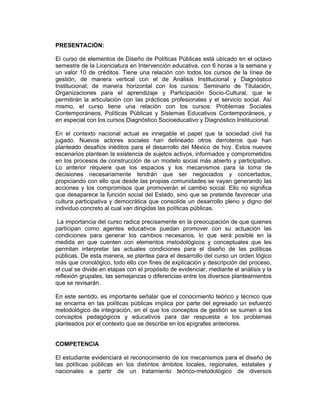 PRESENTACIÓN:

El curso de elementos de Diseño de Políticas Públicas está ubicado en el octavo
semestre de la Licenciatura en Intervención educativa, con 6 horas a la semana y
un valor 10 de créditos. Tiene una relación con todos los cursos de la línea de
gestión, de manera vertical con el de Análisis Institucional y Diagnóstico
Institucional; de manera horizontal con los cursos: Seminario de Titulación,
Organizaciones para el aprendizaje y Participación Socio-Cultural, que le
permitirán la articulación con las prácticas profesionales y el servicio social. Así
mismo, el curso tiene una relación con los cursos: Problemas Sociales
Contemporáneos, Políticas Públicas y Sistemas Educativos Contemporáneos, y
en especial con los cursos Diagnóstico Socioeducativo y Diagnóstico Institucional.

En el contexto nacional actual es innegable el papel que la sociedad civil ha
jugado. Nuevos actores sociales han delineado otros derroteros que han
planteado desafíos inéditos para el desarrollo del México de hoy. Estos nuevos
escenarios plantean la existencia de sujetos activos, informados y comprometidos
en los procesos de construcción de un modelo social más abierto y participativo.
Lo anterior requiere que los espacios y los mecanismos para la toma de
decisiones necesariamente tendrán que ser negociados y concertados,
propiciando con ello que desde las propias comunidades se vayan generando las
acciones y los compromisos que promoverán el cambio social. Ello no significa
que desaparece la función social del Estado, sino que se pretende favorecer una
cultura participativa y democrática que consolide un desarrollo pleno y digno del
individuo concreto al cual van dirigidas las políticas públicas.

 La importancia del curso radica precisamente en la preocupación de que quienes
participan como agentes educativos puedan promover con su actuación las
condiciones para generar los cambios necesarios, lo que será posible en la
medida en que cuenten con elementos metodológicos y conceptuales que les
permitan interpretar las actuales condiciones para el diseño de las políticas
públicas. De esta manera, se plantea para el desarrollo del curso un orden lógico
más que cronológico, todo ello con fines de explicación y descripción del proceso,
el cual se divide en etapas con el propósito de evidenciar, mediante el análisis y la
reflexión grupales, las semejanzas o diferencias entre los diversos planteamientos
que se revisarán.

En este sentido, es importante señalar que el conocimiento teórico y técnico que
se encarna en las políticas públicas implica por parte del egresado un esfuerzo
metodológico de integración, en el que los conceptos de gestión se sumen a los
conceptos pedagógicos y educativos para dar respuesta a los problemas
planteados por el contexto que se describe en los epígrafes anteriores.


COMPETENCIA

El estudiante evidenciará el reconocimiento de los mecanismos para el diseño de
las políticas públicas en los distintos ámbitos locales, regionales, estatales y
nacionales a partir de un tratamiento teórico-metodológico de diversos
 
