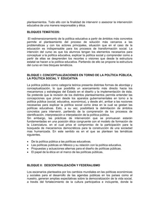 planteamientos. Todo ello con la finalidad de intervenir o asesorar la intervención
educativa de una manera responsable y ética.

BLOQUES TEMÁTICOS:

 El redimensionamiento de la política educativa a partir de ámbitos más concretos
permite el planteamiento del proceso de solución más cercanos a las
problemáticas y con los actores principales, situación que en el caso de la
educación es indispensable para los procesos de transformación social. La
intención del curso es que los alumnos tengan los elementos necesarios para
conceptuar a la política educativa, explicar la política social y comprender como a
partir de ellas se desprenden los recortes o visiones que desde la estructura
estatal se hacen a la política educativa. Partiendo de ello se propone la estructura
del curso en tres bloques temáticos.


BLOQUE I: CONCEPTUALIZACIONES EN TORNO DE LA POLÍTICA PÚBLICA,
LA POLÍTICA SOCIAL Y EDUCATIVA

La política pública como categoría teórica presenta distintas formas de abordaje y
conceptualización, lo que posibilita un acercamiento más directo hacia los
mecanismos y estrategias del Estado en el diseño y la implementación de ésta.
Se pretende que la revisión de los distintos planteamientos permita entender las
concepciones que privan desde los aparatos gubernamentales en torno a la
política pública (social, educativa, económica), y desde ahí, arribar a las nociones
necesarias para explicar la política social como área en la cual se gestan las
políticas educativas. Esto, a su vez, posibilitará la delimitación de ámbitos
concretos para intervenir, partiendo de la comprensión de los procesos de
identificación, interpretación e interpelación de la política pública.
Sin embargo, las prácticas de intervención que se promuevan estarán
fundamentadas en una posición ética congruente con el modelo de formación de
la Licenciatura, en el cual priva el compromiso de la participación para la
búsqueda de mecanismos democráticos para la construcción de una sociedad
mas humanizada. En este sentido es en el que se plantean las temáticas
siguientes.

•   De la política pública a las políticas educativas.
•   Las políticas públicas en México y su relación con la política educativa.
•   Propuestas y actuaciones alternas para el diseño de políticas públicas.
•   El papel de la ética en el marco de las políticas públicas.



BLOQUE II: DESCENTRALIZACIÓN Y FEDERALISMO

Los escenarios planteados por los cambios mundiales en las políticas económicas
y sociales para el desarrollo de las agendas públicas en los países como el
nuestro, generan amplias expectativas sobre la democratización de la vida social,
a través del fortalecimiento de la cultura participativa e incluyente, donde la
 