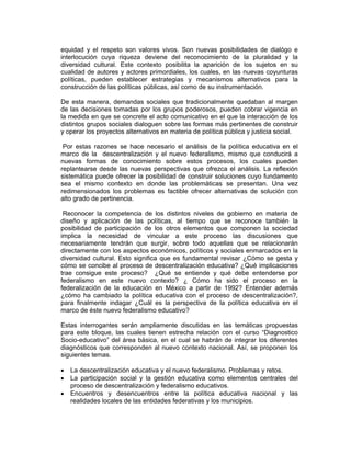 equidad y el respeto son valores vivos. Son nuevas posibilidades de dialógo e
interlocución cuya riqueza deviene del reconocimiento de la pluralidad y la
diversidad cultural. Este contexto posibilita la aparición de los sujetos en su
cualidad de autores y actores primordiales, los cuales, en las nuevas coyunturas
políticas, pueden establecer estrategias y mecanismos alternativos para la
construcción de las políticas públicas, así como de su instrumentación.

De esta manera, demandas sociales que tradicionalmente quedaban al margen
de las decisiones tomadas por los grupos poderosos, pueden cobrar vigencia en
la medida en que se concrete el acto comunicativo en el que la interacción de los
distintos grupos sociales dialoguen sobre las formas más pertinentes de construir
y operar los proyectos alternativos en materia de política pública y justicia social.

 Por estas razones se hace necesario el análisis de la política educativa en el
marco de la descentralización y el nuevo federalismo, mismo que conducirá a
nuevas formas de conocimiento sobre estos procesos, los cuales pueden
replantearse desde las nuevas perspectivas que ofrezca el análisis. La reflexión
sistemática puede ofrecer la posibilidad de construir soluciones cuyo fundamento
sea el mismo contexto en donde las problemáticas se presentan. Una vez
redimensionados los problemas es factible ofrecer alternativas de solución con
alto grado de pertinencia.

 Reconocer la competencia de los distintos niveles de gobierno en materia de
diseño y aplicación de las políticas, al tiempo que se reconoce también la
posibilidad de participación de los otros elementos que componen la sociedad
implica la necesidad de vincular a este proceso las discusiones que
necesariamente tendrán que surgir, sobre todo aquellas que se relacionarán
directamente con los aspectos económicos, políticos y sociales enmarcados en la
diversidad cultural. Esto significa que es fundamental revisar ¿Cómo se gesta y
cómo se concibe al proceso de descentralización educativa? ¿Qué implicaciones
trae consigue este proceso? ¿Qué se entiende y qué debe entenderse por
federalismo en este nuevo contexto? ¿ Cómo ha sido el proceso en la
federalización de la educación en México a partir de 1992? Entender además
¿cómo ha cambiado la política educativa con el proceso de descentralización?,
para finalmente indagar ¿Cuál es la perspectiva de la política educativa en el
marco de éste nuevo federalismo educativo?

Estas interrogantes serán ampliamente discutidas en las temáticas propuestas
para este bloque, las cuales tienen estrecha relación con el curso “Diagnostico
Socio-educativo” del área básica, en el cual se habrán de integrar los diferentes
diagnósticos que corresponden al nuevo contexto nacional. Así, se proponen los
siguientes temas.

•   La descentralización educativa y el nuevo federalismo. Problemas y retos.
•   La participación social y la gestión educativa como elementos centrales del
    proceso de descentralización y federalismo educativos.
•   Encuentros y desencuentros entre la política educativa nacional y las
    realidades locales de las entidades federativas y los municipios.
 