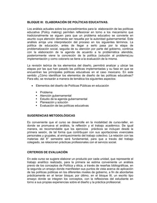 BLOQUE III: ELABORACIÓN DE POLÍTICAS EDUCATIVAS.

Los análisis actuales sobre los procedimientos para la elaboración de las políticas
educativa (Policy making) permiten reflexionar en torno a los mecanismo que
tradicionalmente se siguen para que un problema educativo se convierte en
asunto cuya atención demanda ser resuelta por la autoridad gubernamental. Este
análisis arroja una interpretación del proceso en los siguientes términos. La
política de educación, antes de llegar a serlo pasa por la etapa de
problematización social, seguida de su atención por parte del gobierno, continúa
con la elaboración de la agenda de acuerdo a la problemática atendida,
posteriormente viene la concreción de la política (solución al problema),su
implementación y como colorario se tiene a la evaluación de la misma.

La revisión teórica de los elementos del diseño, permitirá analizar y ubicar las
etapas por las que han pasado las políticas implementadas y su fase en que se
encuentran las principales políticas educativas en el caso mexicano. En este
sentido ¿Cómo identificar los elementos de diseño de las políticas educativas?
Para ello, se revisarán a manera de temática los siguientes aspectos:

   •   Elementos del diseño de Políticas Públicas en educación

          Problema
          Atención gubernamental
          Estudio de la agenda gubernamental
          Planeación y solución
          Evaluación de las políticas educativas


SUGERENCIAS METODOLÓGICAS

Es conveniente que el curso se desarrolle en la modalidad de curso-taller, en
donde se promueva el análisis, la reflexión y el trabajo académico. De igual
manera, es recomendable que los ejercicios prácticos se incluyan desde la
primera sesión, de tal forma que contribuyan con sus aportaciones vivenciales
personales y grupales, al enriquecimiento del trabajo colectivo. La relación con las
materias del 8° semestre será fundamental, para que a través del trabajo
colegiado, se relacionen prácticas profesionales con el servicio social.


CRITERIOS DE EVALUACIÓN

En este curso se sugiere elaborar un producto por cada unidad, que represente el
trabajo analítico realizado, para la primera se estima conveniente un análisis
previo de los conceptos de Política y ética, a través de reseñas bibliográficas, en
la segunda un ensayo donde manifiesten sus puntos de vista acerca de aplicación
de las políticas públicas en los diferentes niveles de gobierno, a fin de abordarlas
prácticamente en el tercer bloque; por último, en el bloque III, un escrito tipo
ensayo donde se integren los conceptos, con la reflexiones del estudiante en
torno a sus propias experiencias sobre el diseño y la práctica profesional.
 