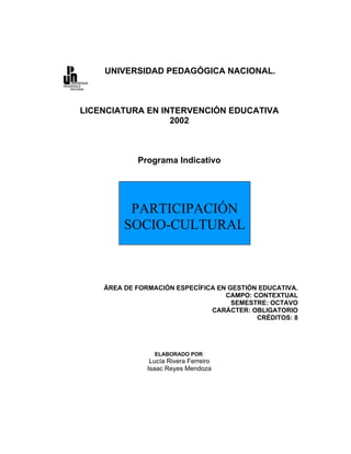UNIVERSIDAD PEDAGÓGICA NACIONAL.



LICENCIATURA EN INTERVENCIÓN EDUCATIVA
                  2002



            Programa Indicativo




          PARTICIPACIÓN
         SOCIO-CULTURAL



    ÁREA DE FORMACIÓN ESPECÍFICA EN GESTIÓN EDUCATIVA.
                                   CAMPO: CONTEXTUAL
                                     SEMESTRE: OCTAVO
                               CARÁCTER: OBLIGATORIO
                                           CRÉDITOS: 8




                 ELABORADO POR:
                Lucía Rivera Ferreiro
               Isaac Reyes Mendoza
 