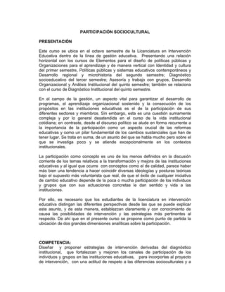 PARTICIPACIÓN SOCIOCULTURAL

PRESENTACIÓN

Este curso se ubica en el octavo semestre de la Licenciatura en Intervención
Educativa dentro de la línea de gestión educativa. Presentando una relación
horizontal con los cursos de Elementos para el diseño de políticas públicas y
Organizaciones para el aprendizaje y de manera vertical con Identidad y cultura
del primer semestre, Políticas públicas y sistemas educativos contemporáneos y
Desarrollo regional y microhistoria del segundo semestre; Diagnóstico
socioeducativo del tercer semestre; Asesoría y trabajo con grupos, Desarrollo
Organizacional y Análisis Institucional del quinto semestre; también se relaciona
con el curso de Diagnóstico Institucional del quinto semestre.

En el campo de la gestión, un aspecto vital para garantizar el desarrollo de
programas, el aprendizaje organizacional sostenido y la consecución de los
propósitos en las instituciones educativas es el de la participación de sus
diferentes sectores y miembros. Sin embargo, esta es una cuestión sumamente
compleja y por lo general desatendida en el curso de la vida institucional
cotidiana; en contraste, desde el discurso político se alude en forma recurrente a
la importancia de la participación como un aspecto crucial de las reformas
educativas y como un pilar fundamental de los cambios sustanciales que han de
tener lugar. Se trata en suma, de un asunto del que se habla mucho pero sobre el
que se investiga poco y se atiende excepcionalmente en los contextos
institucionales.

La participación como concepto es uno de los menos definidos en la discusión
corriente de los temas relativos a la transformación y mejora de las instituciones
educativas y al igual que ocurre con conceptos como el de calidad, parece haber
más bien una tendencia a hacer coincidir diversas ideologías y posturas teóricas
bajo el supuesto más voluntarista que real, de que el éxito de cualquier iniciativa
de cambio educativo depende de la poca o mucha participación de los individuos
y grupos que con sus actuaciones concretas le dan sentido y vida a las
instituciones.

Por ello, es necesario que los estudiantes de la licenciatura en intervención
educativa distingan las diferentes perspectivas desde las que se puede explicar
este asunto, y de esta manera, establezcan claramente y con conocimiento de
causa las posibilidades de intervención y las estrategias más pertinentes al
respecto. De ahí que en el presente curso se propone como punto de partida la
ubicación de dos grandes dimensiones analíticas sobre la participación.



COMPETENCIA:
Diseñar y proponer estrategias de intervención derivadas del diagnóstico
institucional, que fortalezcan y mejoren los canales de participación de los
individuos y grupos en las instituciones educativas, para incorporlas al proyecto
de intervención, con una actitud de respeto a las diferencias socioculturales y a
 