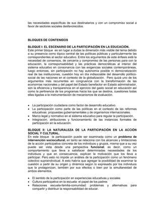 las necesidades específicas de sus destinatarios y con un compromiso social a
favor de sectores sociales desfavorecidos.



BLOQUES DE CONTENIDOS

BLOQUE I: EL ESCENARIO DE LA PARTICIPACIÓN EN LA EDUCACIÓN.
Este primer bloque es sin lugar a dudas la dimensión más visible del tema debido
a su presencia como tópico central de las políticas públicas y particularmente las
correspondientes al sector educativo. Entre los argumentos de este énfasis está la
necesidad de consensos, de cercanía y compromiso de las personas para con la
educación, la corresponsabilidad y las prácticas democráticas al interior del
sistema educativo en consonancia con las exigencias sociales contemporáneas,
luego entonces, sin participación no hay autonomía posible ni democratización
real de las instituciones, cuestión hoy en día indisociable del desarrollo político-
social de las naciones en el contexto de la globalización. Pero quizá uno de los
argumentos más recurrentes en congruencia con la transformación de las
economías nacionales y del papel del Estado benefactor en Estado administrador,
son la eficiencia y transparencia en el ejercicio del gasto social en educación así
como la pertinencia de los programas hacia los que se destina, cuestiones todas
ellas ligadas a la instrumentación de mecanismos de evaluación.


•   La participación ciudadana como factor de desarrollo educativo.
•   La participación como parte de las políticas en el contexto de las reformas
    educativas: propuestas gubernamentales y de organismos internacionales.
•   Marco legal y normativo en el sistema educativo para regular la participación.
•   Integración, atribuciones y funcionamiento de las instancias formales de
    participación en la educación.

BLOQUE II: LA NATURALEZA DE LA PARTICIPACIÓN EN LA ACCIÓN
SOCIAL Y CULTURAL.
En este bloque la participación puede ser examinada como un problema de
intervención sociocultural, en tanto se relaciona con los alcances y limitaciones
de la acción participativa concreta de los individuos y grupos, misma que a su vez
puede ser vista desde una perspectiva funcional, es decir, como un
comportamiento que lleva a satisfacer determinadas necesidades de los
individuos y que en consecuencia, explican la motivación que los lleva a
participar. Pero esto no impide un análisis de la participación como un fenómeno
colectivo supraindividual. A esto habría que agregar la posibilidad de examinar la
cuestión a partir de su origen y dinámica según lo expresado por los individuos
que la protagonizan, también por sus efectos o bien por la simultaneidad de
ambos elementos.

•   El sentido de la participación en experiencias educativas y sociales
•   Cultura participativa en la escuela: el papel de los padres
•   Relaciones escuela-familia-comunidad: problemas y alternativas             para
    compartir y distribuir la responsabilidad de educar.
 